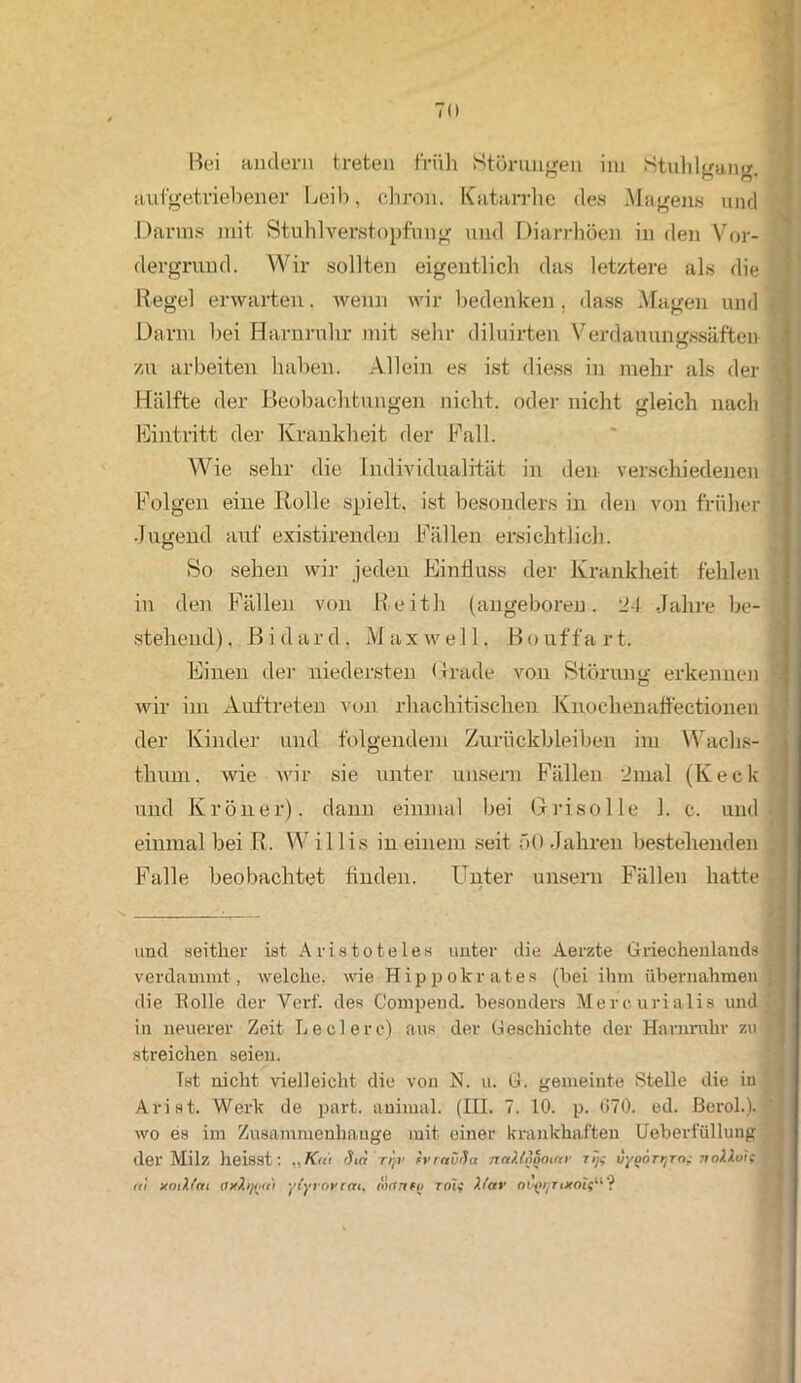 Bei andern treten früh Störungen im Stuhlgang, aufgetriebener Leib, chron. Katarrhe des Magens und Darms mit Stuhlverstopfung und Diarrhöen in den Vor- dergrund. Wir sollten eigentlich das letztere als die Regel erwarten. wenn wir bedenken. dass Magen und Darm hei Harnruhr mit sehr diluirten Verdauungssäften zu arbeiten haben. Allein es ist diess in mehr als der Hälfte der Beobachtungen nicht, oder nicht gleich nach Eintritt der Krankheit der Fall. Wie sehr die Individualität in den verschiedenen Folgen eine Rolle spielt, ist besonders in den von früher Jugend auf existirenden Fällen ersichtlich. So sehen wir jeden Einfluss der Krankheit fehlen in den Fällen von Reith (angeboren. 24 Jahre be- stehend), Bi dar Maxwell. Bouffart. Einen der niedersten (trade von Störung erkennen wir im Auftreten von rhachitischen Knochenaffectionen der Kinder und folgendem Zurückbleiben im Waclis- thum, wie wir sie unter unsern Fällen 2mal (Keck und Kröner). dann einmal bei Grisolle 1. c. und ' # einmal bei R. W il 1 is in einem seit f>0 Jahren bestehenden , Falle beobachtet finden. Unter unsern Fällen hatte ■ ; und seither ist Aristoteles unter die Aerzte Griechenlands verdammt, welche, wie Hippokrates (bei ihm übernahmen . die Rolle der Verf. des Compend. besonders Mercurialis und in neuerer Zeit Ledere) aus der Geschichte der Harnruhr zu streichen seien. Ist nicht vielleicht die von N. u. G. gemeinte Stelle die in Ariflt. Werk de part. animal. (III. 7. 10. p. 070. ed. Berol.). wo es im Zusammenhänge mit einer krankhaften Ueberfüllung der Milz heisst: „Km Sia'rfjV ivraüüa nnUoooinr rij; liyoörijro.- noMoif rti xoiXfni axhjott) yfyrovrai, äantu roi? b'av oupyrucoif“ ?