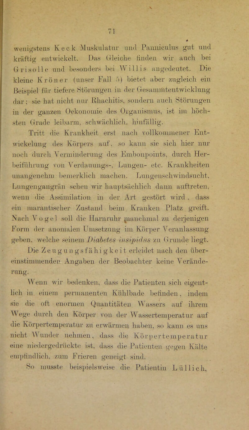 wenigstens Keck Muskulatur und Panniculus gut und kräftig entwickelt. Das Gleiche finden wir auch bei G r iso 11 e und besonders bei \V i 11 i s angedeutet. Die kleine Krön er (unser Fall f>) bietet aber zugleich ein Beispiel für tiefere Störungen in der Gesamtfitentwicklung dar: sie hat nicht nur Rhachitis. sondern auch Störungen in der ganzen Oekonomie des Organismus, ist im höch- sten Grade leibarm. schwächlich, hinfällig. Tritt die Krankheit erst nach vollkommener Ent- wickelung des Körpers auf. so kann sie sich hier nur noch durch Verminderung des Embonpoiuts. durch Her- beiführung von Verdauungs-. Lungen- etc. Krankheiten unangenehm bemerklich machen. Lungenschwindsucht. Lungengangrän sehen wir hauptsächlich dann auftreten, wenn die Assimilation in der Art gestört wird . dass ein marantischer Zustand beim Kranken Platz greift. Nach Vogel soll die Harnruhr pianchmal zu derjenigen Form der anomalen Umsetzung im Körper Veranlassung geben, welche seinem Diabetes i.iisipidus zu Grunde liegt. Die Zeugun gsfähigkeit erleidet nach den über- einstimmenden Angaben der Beobachter keine Verände- rung. Wenn wir bedenken, dass die Patienten sich eigent- lich in einem permanenten Kühlbade befinden. indem sie die oft enormen Quantitäten Wassers auf ihrem Wege durch den Körper von der Wassertemperatur auf die Körpertemperatur zu erwärmen haben, so kann es uns nicht Wunder nehmen, dass die Körpertemperatur eine niedergedrückte ist. dass die Patienten gegen Kälte empfindlich, zum Frieren geneigt sind. So musste beispielsweise die Patientin Lüllieh,