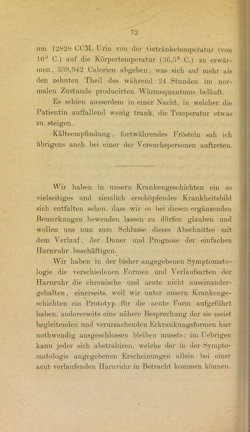 um 12828 CCM. Urin von der Uetränketemperatur (von 10° C.) auf die Körpertemperatur (86,5° C.) zu erwär- men, 339,942 Calorien abgeben, was sich auf mehr als den zehnten Theil des während 24 Stunden im nor- malen Zustande producirten Wärmequantums beläuft. Es schien ausserdem in einer Nacht, in welcher die Patientin auffallend wenig trank, die Temperatur etwas zu steigen. Kälteempfindung, fortwährendes Frösteln sah ich übrigens auch bei einer der Versuchspersonen auftreten. Wir haben in unsern Krankengeschichten ein so vielseitiges und ziemlich erschöpfendes Krankheitsbild sich entfalten sehen, dass wir es bei diesen ergänzenden Bemerkungen bewenden lassen zu dürfen glauben und wollen uns nun zum Schlüsse dieses Abschnittes mit dem Verlauf, der Dauer und Prognose der einfachen Harnruhr beschäftigen. Wir haben in der bisher angegebenen Symptomato- logie die verschiedenen Formen und Verlaufsarten der Harnruhr die chronische und acute nicht auseinander- gehalten , einerseits, weil wir unter unsern Krankenge- schichten ein Prototyp für die acute Form aufgeführt haben, andererseits eine nähere Besprechung der sie meist begleitenden und verursachenden Erkrankungsformen hier nothwendig ausgeschlossen bleiben musste: im Uebrigen kann jeder sich abstrahiren. welche der in der Sympto- matologie angegebenen Erscheinungen allein bei einer acut verlaufenden Harnruhr in Betracht kommen können. -- — • -