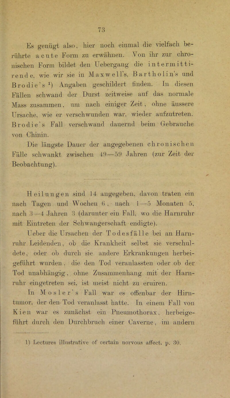 Es genügt also. hier noch einmal die vielfach he- O O rührte acute Form zu erwähnen. Von ihr zur chro- nischen Form bildet den Uebergang die intermitti- r e n d e. wie wir sie m Maxwell s, B a r t h o 11 n s und Brodie’s *) Angaben geschildert finden. In diesen Fällen schwand der Durst zeitweise auf das normale Mass zusammen. um nach einiger Zeit. ohne äussere Ursache, wie er verschwunden war. wieder aufzutreten. Brodie’s Fall verschwand dauernd beim Gebrauche von Chinin. Die längste Dauer der angegebenen chronischen Fälle schwankt zwischen 49—59 Jahren (zur Zeit der Beobachtung). Heilungen sind 14 angegeben, davon traten ein nach Tagen und Wochen <> . nach I—5 Monaten 5. nach 3—4 Jahren 3 (darunter ein Fall, wo die Harnruhr mit Eintreten der Schwangerschaft, endigte). Heber die Ursachen der Todesfälle bei an Harn- ruhr Leidenden, ob die Krankheit selbst sie verschul- dete. oder ob durch sie andere Erkrankungen herbei- geführt wurden . die den Tod veranlassten oder ob der Tod unabhängig. ohne Zusammenhang mit der Harn- ruhr eingetreten sei, ist meist nicht zu eruiren. In Mosler’s Fall war es offenbar der Hirn- tumor. der den Tod veranlasst hatte. In einem Fall von Kien war es zunächst ein Pneumothorax. herbeige- fiihrt durch den Durchbruch einer Caverne, im andern 1) bectares illustrative of certain norvous atfect. p. 30.