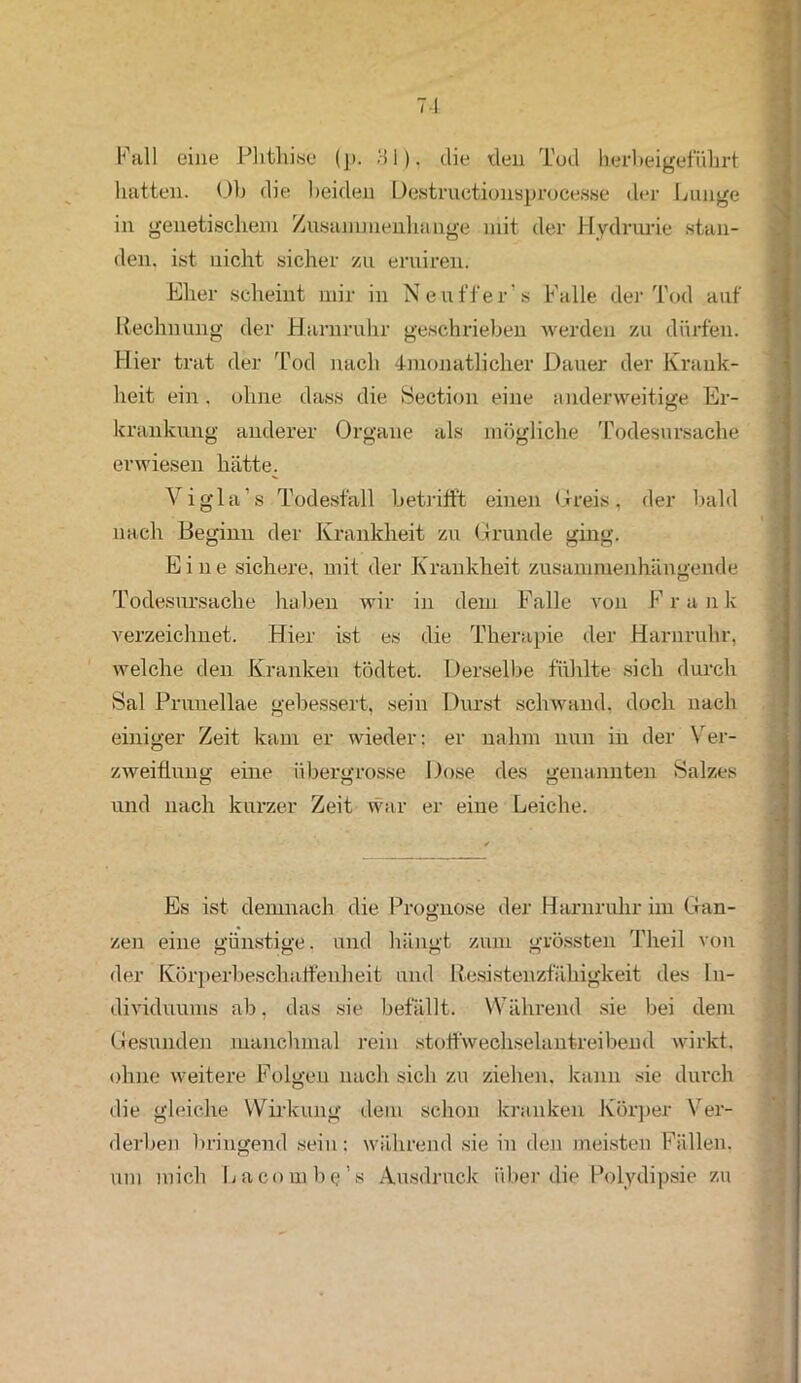 Fall eine Plitlii.se (p. 81). die den Tod herbei geführt hatten. Oh die beiden Destructionsprocesse der Lunge in genetischem Zusammenhänge mit der Hydrurie stun- den. ist nicht sicher zu eruiren. Eher scheint mir in Neuffer's Falle der Tod auf Rechnung der Harnruhr geschrieben werden zu dürfen. Hier trat der Tod nach 4monatlicher Dauer der Krank- heit ein. ohne dass die Section eine anderweitige Er- krankung anderer Organe als mögliche Todesursache erwiesen hätte. Vigla’s Todesfall betrifft einen Greis, der bald nach Beginn der Krankheit zu Grunde ging. Eine sichere, mit der Krankheit zusammenhängende Todesursache haben wir in dem Falle von Frank verzeichnet. Hier ist es die Therapie der Harnruhr, welche den Kranken tödtet. Derselbe fühlte sich durch Bai Pruuellae gebessert, sein Durst schwand, doch nach einiger Zeit kam er wieder: er nahm nun in der Ver- zweiflung eine übergrosse Dose des genannten Salzes o o o und nach kurzer Zeit war er eine Leiche. . ' Es ist demnach die Prognose der Harnruhr im Gan- zen eine günstige, und hängt zum grössten Theil von der Körperbeschaffenheit und Resistenzfähigkeit des In- dividuums ab, das sie befällt. Während sie bei dem Gesunden manchmal rein stoffwechselantreibend wirkt. ■ ohne weitere Folgen nach sich zu ziehen, kann sie durch die gleiche Wirkung dem schon kranken Körper Ver- derben bringend sein; während sie in den meisten Fällen, um mich Lacombe’s Ausdruck über die Polydipsie zu