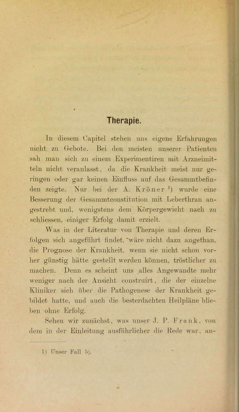 Therapie. In diesem Capitel stehen uns eigene Erfahrungen nicht zu Gebote. Bei den meisten unserer Patienten sah man sich zu einem Experiment! ren mit Arzneimit- teln nicht veranlasst, da die Krankheit meist nur ge- ringen oder gar keinen Einfluss auf das Gesammtbefin- den zeigte. Nur bei der A. Krön er ') wurde eine Besserung der Gesammtconstitution mit Leberthran an- gestrebt und. wenigstens dem Körpergewicht nach zu schliessen, einiger Erfolg damit erzielt. Was in der Literatur von Therapie und deren Er- folgen sich angeführt findet, 'wäre nicht dazu augethan. die Prognose der Krankheit, wenn sie nicht schon vor- her günstig hätte gestellt werden können, tröstlicher zu machen. Denn es scheint uns alles Angewandte mehr weniger nach der Ansicht construirt, die der einzelne Kliniker sich über die Pathogenese der Krankheit ge- bildet hatte, und auch die besterdachten Heilpläne blie- ben ohne Erfolg. Sehen wir zunächst, was unser J. P. Frank, von dem in der Einleitung ausführlicher die Bede war. an-