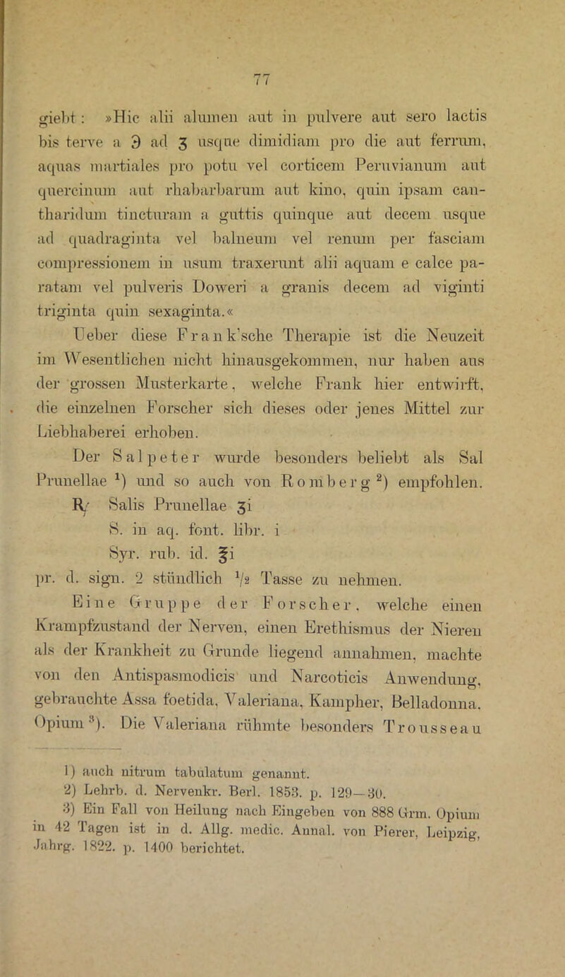 giebt: »Hie alii alumen aut in pulvere aut sero lactis bis terve a 3 ad 3 usque climidiam pro die aut fernun, aquas martiales pro potu vel corticem Peruvianum aut quereinum aut rhabarbarum aut kino, quin ipsam can- tharidum tinctuvam a guttis quinque aut clecem usque ad quadraginta vel balneum vel remun per fasciam eompressionem in usurn traxerunt alii aquam e calce pa- ratam vel pulveris Doweri a grauis decem ad viginti triginta quin sexaginta.« Heber diese Frank’sche Therapie ist die Neuzeit im Wesentlichen nicht hinausgekommen, nur haben aus der grossen Musterkarte, welche Frank hier entwirft, die einzelnen Forscher sich dieses oder jenes Mittel zur Liebhaberei erhoben. Der Salpeter wurde besonders beliebt als Sal Prunellae *) und so auch von Romberg1 2) empfohlen. R/ Salis Prunellae 3i S. in aq. font. libr. i Syr. rub. id. fi pr. d. sign. 2 stündlich ^2 Tasse zu nehmen. Eine Gr u p p e der F 0r sch e r . welche einen Krampfzustand der Nerven, einen Erethismus der Nieren als der Krankheit zu Grunde liegend annahmen, machte von den Antispasmodicis und Narcoticis Anwendung gebrauchte Assa foetida, Valeriana, Kampher, Belladonna. Opium3). Die Valeriana rühmte besonders Trousseau 1) auch uitrum tabulatum genannt. 2) Lehrb. d. Nervenkr. Berl. 1853. p. 129—30. 3) Ein Fall von Heilung nach Eingeben von 888 Urin. Opium in 42 Tagen ist in d. Allg. medic. Anna!, von Pierer, Leipzig, Jsihrg. 1822. p. 1400 berichtet.