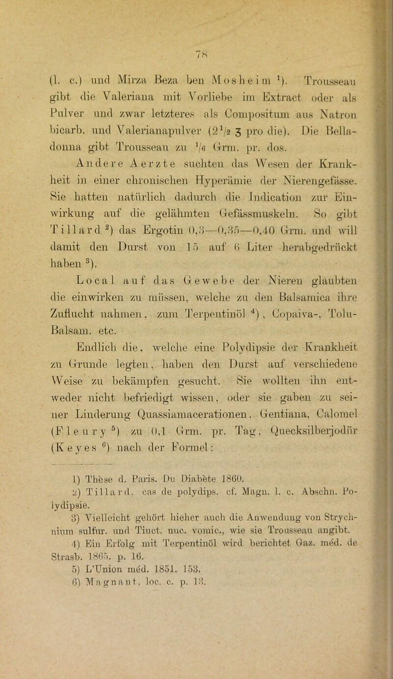 TS (1. c.) und Mirza Beza ben Mosheim ’). Trousseau gibt die Valeriana mit Vorliebe im Extract oder als Pulver und zwar letzteres als Compositum aus Natron bicarb. und Valerianapulver (2x/2 5 pro die). Die Bella- donna gibt Trousseau zu V« Grm. pr. dos. Andere A e r z t e suchten das Wesen der Krank- heit in einer chronischen Hyperämie der Nierengefässe. Sie hatten natürlich dadurch die Indication zur Ein- Wirkung auf die gelähmten Gefässmuskeln. So gibt Tillard1 2) das Ergotin 0,3—0,35—0,40 Grm. und will damit den Durst von 15 auf li Liter herabgedrückt haben 3). Local auf das Gewebe der Nieren glaubten die einwirken zu müssen, welche zu den Balsamica ihre Zuflucht nahmen, zum Terpentinöl 4 5), Copaiva-, Tolu- Balsam. etc. Endlich die. welche eine Polydipsie der Krankheit zu Grunde legten, haben den Durst auf verschiedene Weise zu bekämpfen gesucht. Sie wollten ihn ent- weder nicht befriedigt wissen, oder sie gaben zu sei- ner Linderung Quassiamacerationen. Gentiana, Calomel (F 1 e u r y 6) zu 0,1 Grm. pr. Tag, Quecksilberjodfir (Keyes ü) nach der Formel: 1) These d. Paris. Du Diabete J8(50. 2) Tillard, cas de polydips. cf. Magu. 1. c. Abschli. Po- lydipsie. 3) Vielleicht gehört hieher auch die Anwendung vou Strych- nium sulfur. und Tiuct. nuc.. voruic., wie sie Trousseau angibt. 4) Ein Erfolg mit Terpentinöl wird berichtet Gaz. med. de Strasb. 1865. p. 16. 5) L’Union med. 1851. 153.