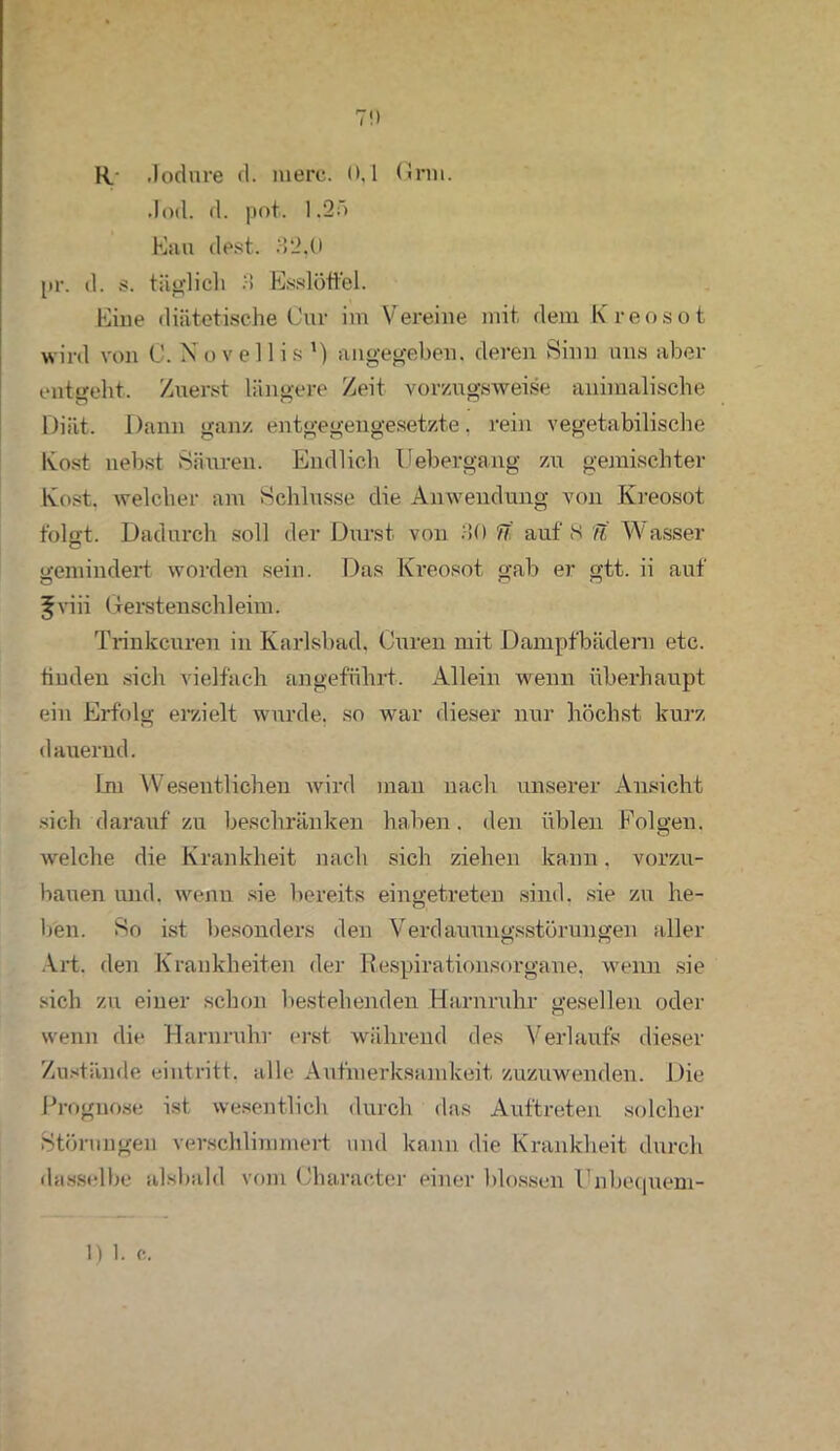 7!) R- Jodnre d. rnerc. 0,1 Gnu. Jod. d. pot. 1.27) Kau dest. 32,0 pr. d. s. täglich 3 Esslöffel. Eine diätetische Cur im Vereine mit dem Kreosot wird von C. N o v e 11 i s 1) angegeben, deren Sinn uns aber entgeht. Zuerst längere Zeit vorzugsweise animalische Diät. Dann ganz entgegengesetzte, rein vegetabilische Kost nebst Säuren. Endlich Uebergang zu gemischter Kost, welcher am Schlüsse die Anwendung von Kreosot folgt. Dadurch soll der Durst von 30 7i' auf S U Wasser gemindert worden sein. Das Kreosot gab er gtt. ii auf ^viii Gerstenschleim. Trinkeuren in Karlsbad. Curen mit Dampfbädern etc. finden sich vielfach angeführt. Allein wenn überhaupt ein Erfolg erzielt wurde, so war dieser nur höchst kurz dauernd. Lm Wesentlichen wird man nach unserer Ansicht sich daraufzu beschränken haben, den üblen Folgen, welche die Krankheit nach sich ziehen kann, vorzu- bauen und. wenn sie bereits eingetreten sind, sie zu he- ben. So ist besonders den Verdauungsstörungen aller Art. den Krankheiten der Respirationsorgane, wenn sie sich zu einer schon bestehenden Harnruhr gesellen oder wenn die Harnruhr erst während des Verlaufs dieser Zustände eintritt. alle Aufmerksamkeit zuzuwenden. Die Prognose ist wesentlich durch das Auftreten solcher Störungen verschlimmert und kann die Krankheit durch dasselbe alsbald vom Character einer blossen l’nbequem- 1) 1. c.