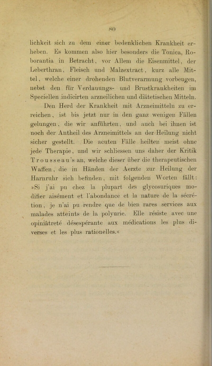 HO lichkeit sich zu dem einer bedenklichen Krankheit er- heben. Es kommen also hier besonders die Tonica, Ro- borantia in Betracht, vor Allem die Eisenmittel, der Leberthran, Fleisch und Malzextract. kurz alle Mit- tel , welche einer drohenden Blutverarmung Vorbeugen, nebst den für Verdauungs- und Brustkrankheiten im Speciellen indicirten arzneilichen und diätetischen Mitteln. Den Herd der Krankheit mit Arzneimitteln zu er- reichen , ist bis jetzt nur in den ganz wenigen Fällen gelungen, die wir anführten, und auch bei ihnen ist noch der Antheil des Arzneimittels an der Heilung nicht sicher gestellt. Die acuten Fälle heilten meist ohne jede Therapie, und wir schliessen uns daher der Kritik Trousseau’s an, welche dieser über die therapeutischen Waffen, die in Händen der Aerzte zur Heilung der Harnruhr sich befinden. mit folgenden Worten fällt: »Si j’ai pu chez la plupart des glycosuriques mo- difier aisement et l’abondance et la nature de la secre- tion, je n’ai pu rendre que de bien rares Services aux malades atteints de la polyurie. Elle resiste avec une opiniätrete desesperante aux medications les plus di- verses et les plus rationelles.«