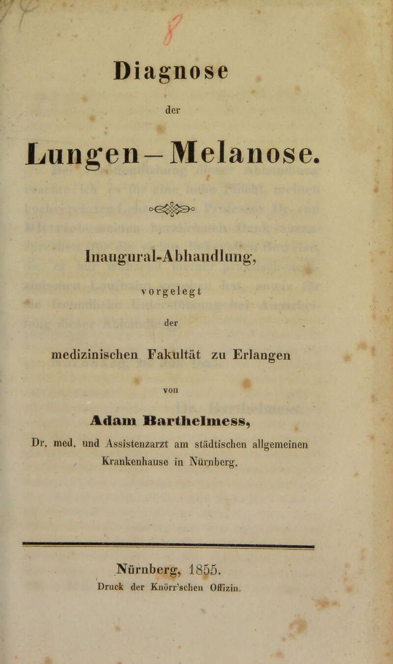 Diagnose der Lungen — Melanose. Inaugural-Abhandlung, vorgelegt der medizinischen Fakultät zu Erlangen von Adam Hartlielmess, Dr, mcd. und Assistenzarzt am städtischen allgemeinen , Krankenhauso in Nürnberg, Nürnberg, 1855. < Druck der Knürr’schen Offizin.