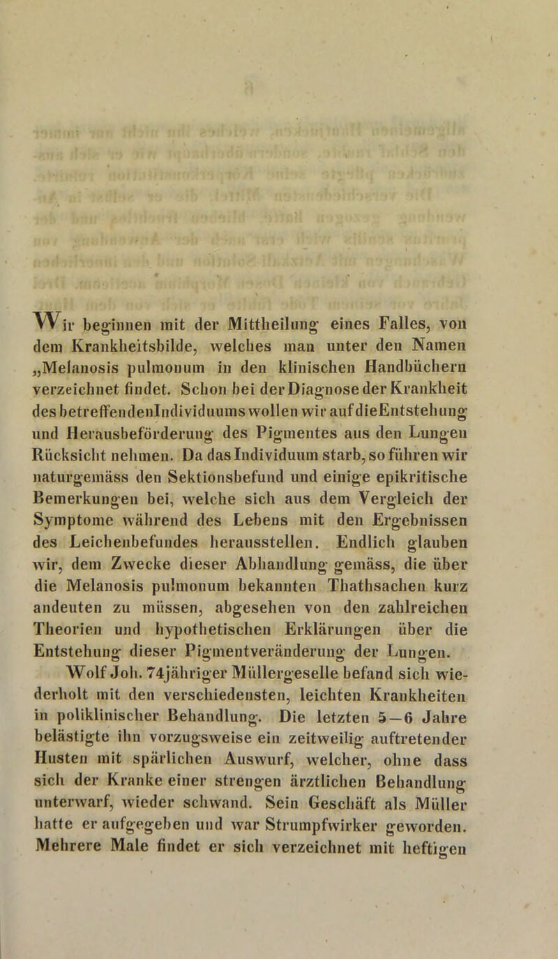 Wir beginnen mit der Mittheilung eines Falles, von dem Krankheitsbilde, welches man unter den Namen „Melanosis pulmonum in den klinischen Handbüchern verzeichnet findet. Schon bei der Diagnose der Krankheit des betreffendenlndividuums wollen wir aufdieEntstehung und Herausbeförderung des Pigmentes aus den Lungen Rücksicht nehmen. Da das Individuum starb, so führen wir naturgemäss den Sektionsbefund und einige epikritische Bemerkungen bei, welche sich aus dem Vergleich der Symptome während des Lebens mit den Ergebnissen des Leichenbefundes heraussteilen. Endlich glauben wir, dem Zwecke dieser Abhandlung gemäss, die über die Melanosis pulmonum bekannten Thathsachen kurz andeuten zu müssen, abgesehen von den zahlreichen Theorien und hypothetischen Erklärungen über die Entstehung dieser Pigmentveränderung der Lungen. Wolf Joh. 74jähriger Müllergeselle befand sich wie- derholt mit den verschiedensten, leichten Krankheiten in poliklinischer Behandlung. Die letzten 5—6 Jahre belästigte ihn vorzugsweise ein zeitweilig auftretender Husten mit spärlichen Auswurf, welcher, ohne dass sich der Kranke einer strengen ärztlichen Behandlung unterwarf, wieder schwand. Sein Geschäft als Müller hatte er aufgegeben und war Strumpfwirker geworden. Mehrere Male findet er sich verzeichnet mit heftigen