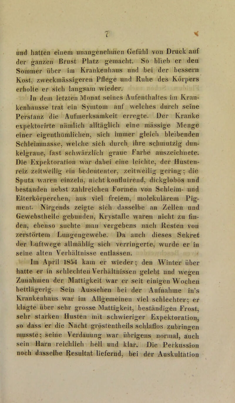 und hatten einem unangenehmen Gefühl von Druck auf der ganzen Brust Platz gemacht. So blieb er den Sommer über im Krankenhaus und bei der bessern Kost, zvveckmässigeren Pflege und Ruhe des Körpers erholte er sich langsam wieder. In dem letzten Monat seines Aufenthaltes im Kran- kenhausse trat ein Symtom auf welches durch seine Perstanz die Aufmerksamkeit erregte. Der Kranke expektorirte nämlich alltäglich eine mässige Menge einer eigenthümlichen, sich immer gleich bleibenden Schleimmasse, welche sich durch ihre schmutzig dun- kelgraue, fast schwärzlich graue Farbe auszeichnete. Die Expektoration Yvar dabei eine leichte, der Husten- reiz zeitweilig ein bedeutenter, zeitweilig gering; die Sputa waren einzeln, nicht konfluirend, dickglobös und bestanden nebst zahlreichen Formen von Schleim- und Eiterkörperchen, aus viel freiem, molekularem Pig- ment. Nirgends zeigte sich dasselbe an Zellen und Gewebstheile gebunden, Krystalle waren nicht zu fin- den, ebenso suchte man vergebens nach Resten von zerstörtem Lungengewebe. Da auch dieses Sekret der Luftwege allmählig sich verringerte, wurde er in seine alten Verhältnisse entlassen. Im April 1854 kam er wieder; den Winter über hatte er in schlechten Verhältnissen gelebt und wegen Zunahmen der Mattigkeit war er seit einigen Wochen bettlägerig. Sein Aussehen bei der Aufnahme in’s Krankenhaus war im Allgemeinen viel schlechter; er klagte über sehr grosse Mattigkeit, beständigen Frost, sehr starken Husten mit schwieriger Expektoration, so dass er die Nacht gröstentheils schlaflos zubringen musste; seine Verdauung war übrigens normal, auch sein Harn reichlich hell und klar» Die Perkussion noch dasselbe Resultat liefernd, bei der Auskultation