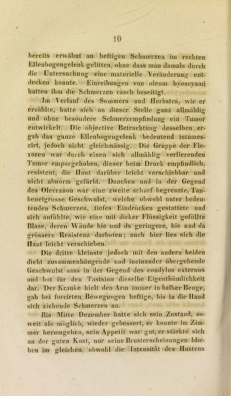 / 10 bereits erwähnt an heftigen Schinerzen im rechten Ellenbogengelenk gelitten, ohne dass man damals durch die Untersuchung eine materielle Veränderung ent- decken konnte. Einreihungen von oleum hyoscyami hatten ihm die Schmerzen rasch beseitigt. Im Verlauf des Sommers und Herbstes, wie er erzählte, hatte sich an dieser Stelle ganz allmählig und ohne besondere Schmerzempfindung ein Tumor entwickelt. Die objective Betrachtung desselben er- gab das ganze Ellenbogengelenk bedeutend intumes- zirt, jedoch nicht gleichmässig. Die Gruppe der Fle- xoren war durch einen sich allmählig verlierenden Tumor emporgehoben, dieser beim Druck empfindlich, resistent, die Haut darüber leicht verschiebbar und nicht abnorm gefärbt. Daneben und in der Gegend des Olecranon Avar eine zweite scharf begrenzte, Tau- beneigrosse Geschwulst, welche obwohl unter bedeu- tenden Schmerzen, tiefes Eindrücken gestattete und sich anfühlte, wie eine mit dicker Flüssigkeit gefüllte Blase, deren Wände hie und da geringere, hie und da grössere Resistenz darboten : auch hier lies sich die Haut leicht verschieben. Die dritte kleinste jedoch mit den andern beiden dicht zusammenhängende und ineinander übergehende Geschwulst sass in der Gegend des condylus externus und bot für den Tastsinn dieselbe Eigenthiimlichkeit dar. Der Kranke hielt den Arm immer in halber Beuge, gab bei forcirten Bewegungen heftige, bis in die Hand sich ziehende Schmerzen an. Bis Mitte Dezember hatte sich sein Zustand, so- weit als möglich, wieder gebessert, er konnte im Zim- mer herumgehen, sein Appetit war gut, er stärkte sich an der guten Kost, nur seine Brusterscheinungen blie- ben im gleichen, obwohl die Intensität des Hustens