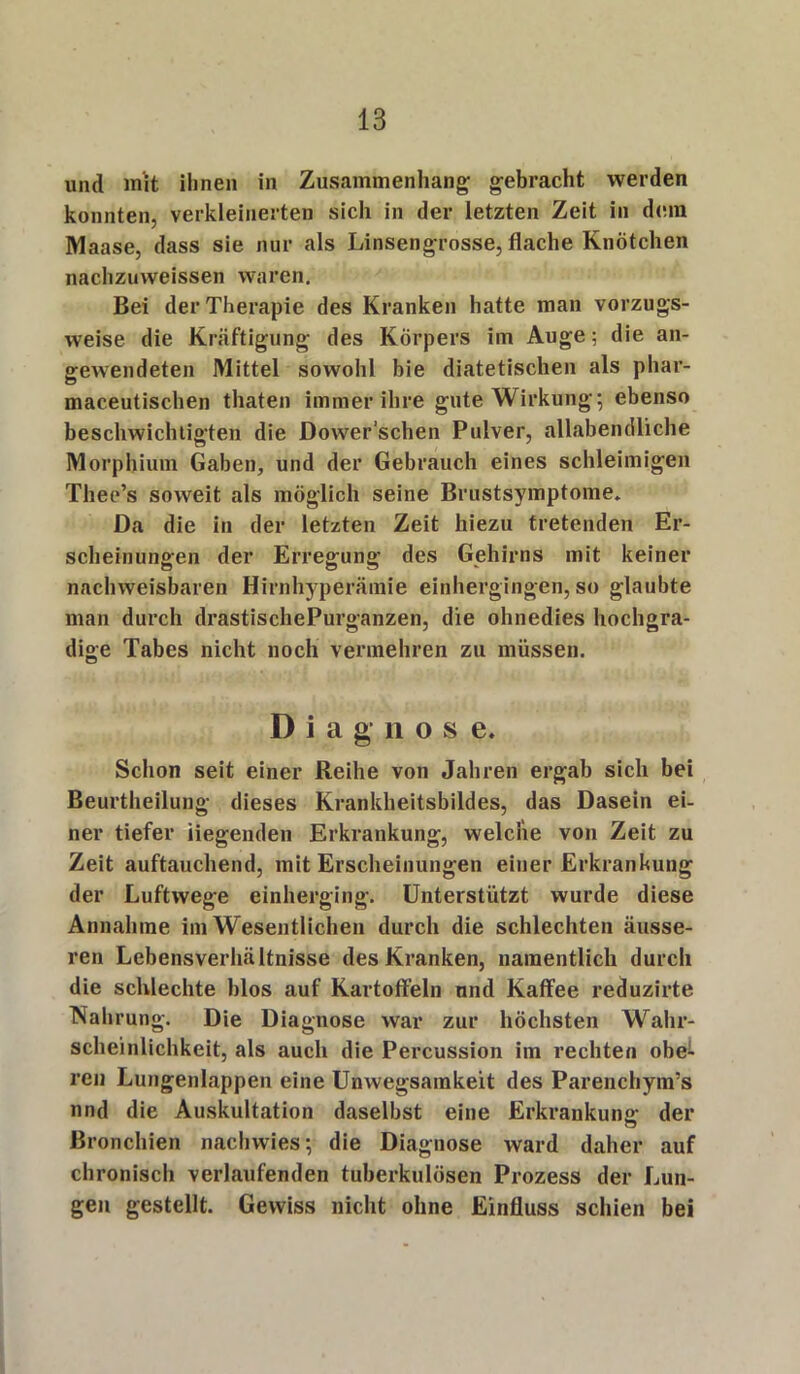 und mit ihnen in Zusammenhang; gebracht werden konnten, verkleinerten sich in der letzten Zeit in dem Maase, dass sie nur als Linsengrosse, flache Knötchen nachzuvveissen waren. Bei der Therapie des Kranken hatte man vorzugs- weise die Kräftigung des Körpers im Auge; die an- gewendeten Mittel sowohl bie diätetischen als phar- maceutischen thaten immer ihre gute Wirkung; ebenso beschwichtigten die Dower’schen Pulver, allabendliche Morphium Gaben, und der Gebrauch eines schleimigen Thee’s soweit als möglich seine Brustsymptome. Da die in der letzten Zeit hiezu tretenden Er- scheinungen der Erregung des Gehirns mit keiner nachweisbaren Hirnhyperämie einhergingen, so glaubte man durch drastischePurganzen, die ohnedies hochgra- dige Tabes nicht noch vermehren zu müssen. Diagnose. Schon seit einer Reihe von Jahren ergab sich bei Beurtheilung dieses Krankheitsbildes, das Dasein ei- ner tiefer liegenden Erkrankung, welche von Zeit zu Zeit auftauchend, mit Erscheinungen einer Erkrankung der Luftwege einherging. Unterstützt wurde diese Annahme im Wesentlichen durch die schlechten äusse- ren Lebensverhältnisse des Kranken, namentlich durch die schlechte blos auf Kartoffeln und Kaffee reduzirte Nahrung. Die Diagnose war zur höchsten Wahr- scheinlichkeit, als auch die Percussion im rechten obe- ren Lungenlappen eine Unwegsamkeit des Parenchym’s nnd die Auskultation daselbst eine Erkrankung: der Bronchien nachwies; die Diagnose ward daher auf chronisch verlaufenden tuberkulösen Prozess der Lun- gen gestellt. Gewiss nicht ohne Einfluss schien bei