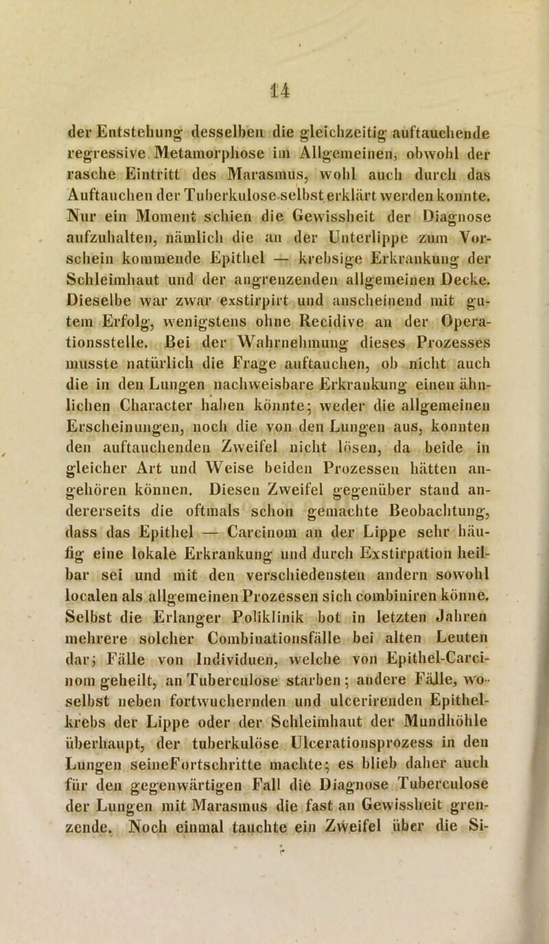 der Entstehung- desselben die gleichzeitig-auftauchende regressive Metamorphose im Allgemeinen, obwohl der rasche Eintritt des Marasmus, wohl aucli durch das Auftauchen der Tuberkulose-selbst erklärt werden konnte. Nur ein Moment schien die Gewissheit der Diagnose aufzuhalten, nämlich die an der Unterlippe zum Vor- schein kommende Epithel — krebsige Erkrankung der Schleimhaut und der angrenzenden allgemeinen Decke. Dieselbe war zwar exstirpirt und anscheinend mit gu- tem Erfolg, wenigstens ohne Recidive an der Opera- tionsstelle. Bei der Wahrnehmung dieses Prozesses musste natürlich die Frage auftauchen, ob nicht auch die in den Lungen nachweisbare Erkrankung einen ähn- lichen Character haben könnte; weder die allgemeinen Erscheinungen, noch die von den Lungen aus, konnten den auftauchenden Zweifel nicht lösen, da beide in gleicher Art und Weise beiden Prozessen hätten an- gehören können. Diesen Zweifel gegenüber staud an- dererseits die oftmals schon gemachte Beobachtung, dass das Epithel — Carcinoin an der Lippe sehr häu- fig eine lokale Erkrankung und durch Exstirpation heil- bar sei und mit den verschiedensten andern sowohl localen als allgemeinen Prozessen sich combiniren könne. Selbst die Erlanger Poliklinik bot in letzten Jahren mehrere solcher Combinationsfälle bei alten Leuten dar; Fälle von Individuen, welche von Epithel-Carci- nom geheilt, an Tuberculose starben; andere Fälle, wo- selbst neben fortwuchernden und ulcerirenden Epithel- krebs der Lippe oder der Schleimhaut der Mundhöhle überhaupt, der tuberkulöse Ulcerationsprozess in den Lungen seineFortschritte machte; es blieb daher auch für den gegenwärtigen Fall die Diagnose Tuberculose der Lungen mit Marasmus die fast an Gewissheit gren- zende. Noch einmal tauchte ein Zweifel über die Si- i*