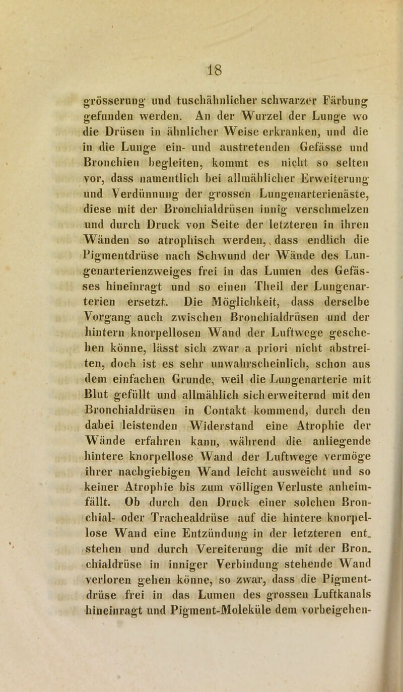 o-rösseruno- und tuschähnlicher schwarzer Färbung o O o gefunden werden. An der Wurzel der Lunge wo die Drüsen in ähnlicher Weise erkranken, und die in die Lunge ein- und austretenden Gefässe und Bronchien begleiten, kommt es nicht so selten vor, dass namentlich bei allmählicher Erweiterung und Verdünnung der grossen Lungenarterienäste, diese mit der Bronchialdrüsen innig verschmelzen und durch Druck von Seite der letzteren in ihren Wänden so atrophisch werden,, dass endlich die Pigmentdrüse nach Schwund der Wände des Lun- genarterienzweiges frei in das Lumen des Gefäs- ses hineinragt und so einen Theil der Lungenar- terien ersetzt. Die Möglichkeit, dass derselbe Vorgang auch zwischen Bronchialdrüsen und der hintern knorpellosen Wand der Luftwege gesche- hen könne, lässt sich zwar a priori nicht abstrei- ten, doch ist es sehr unwahrscheinlich, schon aus dem einfachen Grunde, weil die Lungenarterie mit Blut gefüllt und allmählich sich erweiternd mit den Bronchialdrüsen in Contakt kommend, durch den dabei leistenden Widerstand eine Atrophie der Wände erfahren kann, während die anliegende hintere knorpellose Wand der Luftwege vermöge ihrer nachgiebigen Wand leicht ausweicht und so keiner Atrophie bis zum völligen Verluste anheim- fällt. Ob durch den Druck einer solchen Bron- chial- oder Trachealdrüse auf die hintere knorpel- lose Wand eine Entzündung in der letzteren ent. stehen und durch Vereiterung die mit der Bron. chialdrüse in inniger Verbindung stehende Wand verloren gehen könne, so zwar, dass die Pigment- drüse frei in das Lumen des grossen Luftkanals hineinragt und Pigment-Moleküle dem Vorbeigehen-