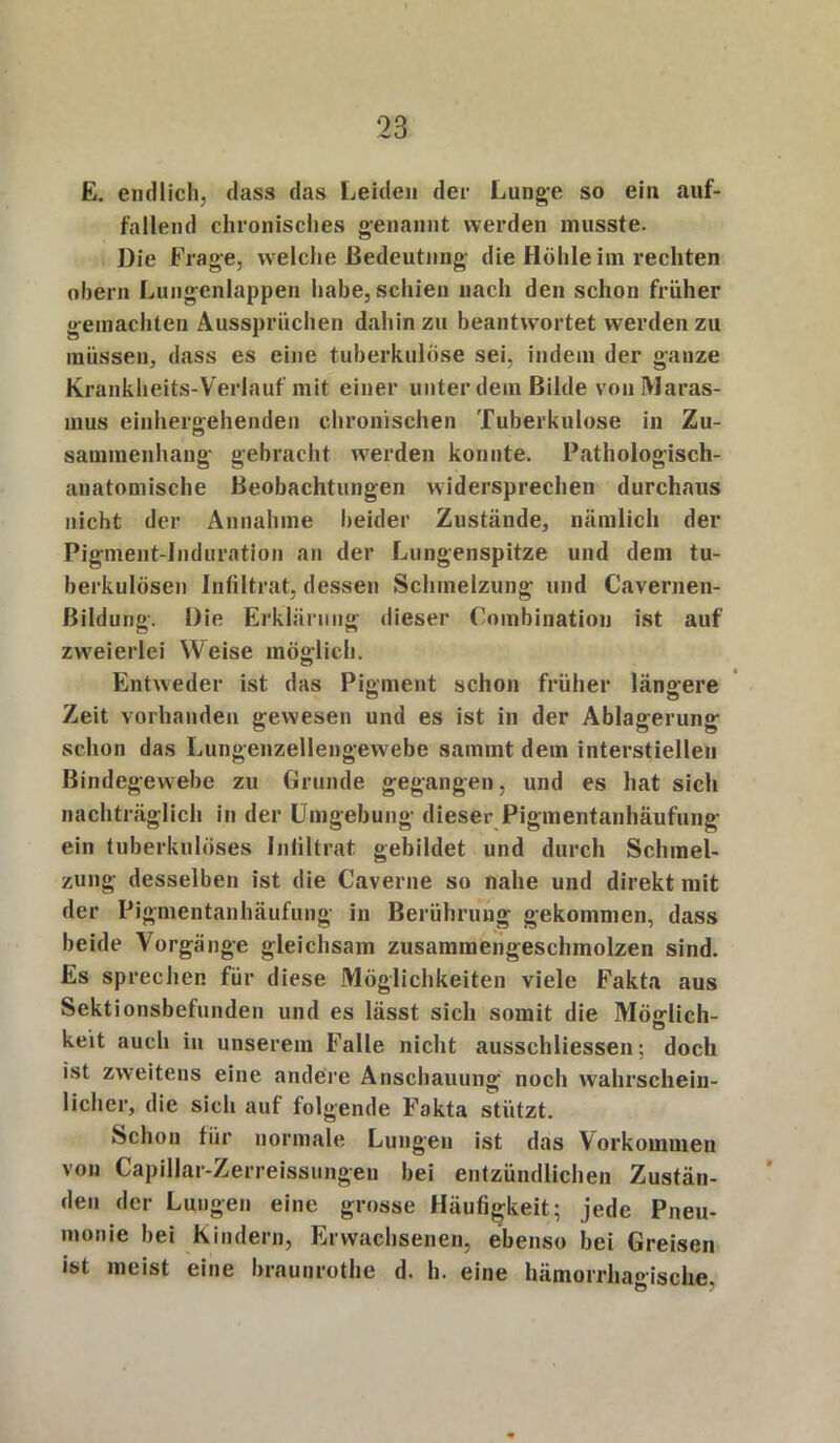 E. endlich, dass das Leiden der Lunge so ein auf- fallend chronisches genannt werden musste. Die Frage, welche Bedeutung die Höhle iin rechten obern Lungenlappen habe, schien nach den schon früher gemachten Aussprüchen dahin zu beantwortet werden zu müssen, dass es eine tuberkulöse sei, indem der ganze Krankheits-Verlauf mit einer unter dem Bilde von Maras- mus einhergehenden chronischen Tuberkulose in Zu- saminenhang gebracht werden konnte. Pathologisch- anatomische Beobachtungen widersprechen durchaus nicht der Annahme beider Zustände, nämlich der Pigment-Induration an der Lungenspitze und dem tu- berkulösen Infiltrat, dessen Schmelzung und Cavernen- Bildung. Die Erklärung dieser Combination ist auf zweierlei Weise möglich. Entweder ist das Pigment schon früher längere Zeit vorhanden gewesen und es ist in der Ablagerung schon das Lungenzellengewebe sammt dem interstiellen Bindegewebe zu Grunde gegangen, und es hat sich nachträglich in der Umgebung dieser Pigmentanhäufung ein tuberkulöses Infiltrat gebildet und durch Schmel- zung desselben ist die Caverne so nahe und direkt mit der Pigmentanhäufung in Berührung gekommen, dass beide Vorgänge gleichsam zusammengeschmolzen sind. Es sprechen für diese Möglichkeiten viele Fakta aus Sektionsbefunden und es lässt sich somit die Möglich- keit auch in unserem Falle nicht ausschliessen; doch ist zweitens eine andere Anschauung noch wahrschein- licher, die sich auf folgende Fakta stützt. Schon für normale Lungen ist das Vorkommen von Capillar-Zerreissungen bei entzündlichen Zustän- den der Lungen eine grosse Häufigkeit; jede Pneu- monie bei Kindern, Erwachsenen, ebenso bei Greisen ist meist eine braunrothe d. h. eine hämorrhagische