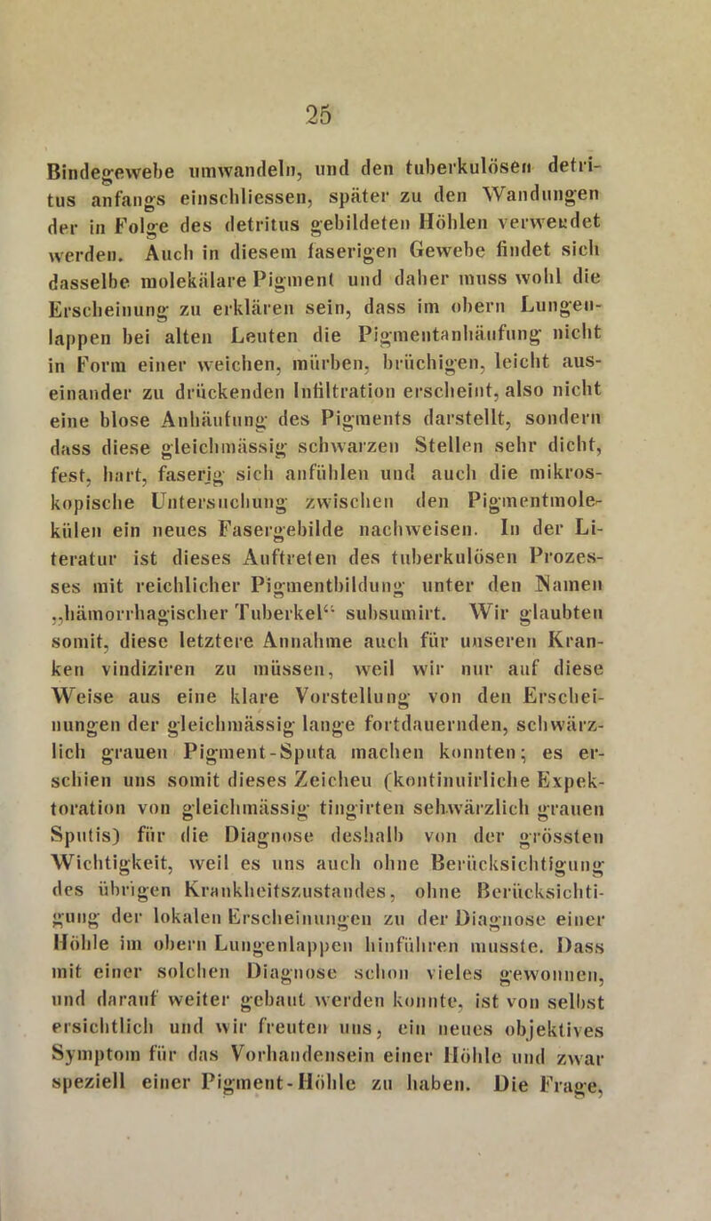 Bindegewebe umwandeln, und den tuberkulösen detri- tus anfangs einschliessen, später zu den Wandungen der in Folge des detritus gebildeten Höhlen verwendet werden. Auch in diesem faserigen Gewebe findet sieh dasselbe molekulare Pigment und daher muss wohl die Erscheinung zu erklären sein, dass im obern Lungen- lappen hei alten Leuten die Pigmentanhäufung nicht in Form einer weichen, mürben, brüchigen, leicht aus- einander zu drückenden Infiltration erscheint, also nicht eine blose Anhäufung des Pigments darstellt, sondern dass diese gleichmässig schwarzen Stellen sehr dicht, fest, hart, faserig sich anfühlen und auch die mikros- kopische Untersuchung zwischen den Pigmentmole- külen ein neues Fasergebilde nachweisen. In der Li- teratur ist dieses Auftreten des tuberkulösen Prozes- ses mit reichlicher Pigmentbildung unter den Namen „hämorrhagischer Tuberkel4'- subsumirt. Wir glaubten somit, diese letztere Annahme auch für unseren Kran- ken vindiziren zu müssen, weil wir nur auf diese Weise aus eine klare Vorstellung von den Erschei- nungen der gleichmässig lange fortdauernden, schwärz- lich grauen Pigment-Sputa machen konnten; es er- schien uns somit dieses Zeicheu (kontinuirliche Expek- toration von gleichmässig tingirten sehwärzlich grauen Sputis) für die Diagnose deshalb von der grössten Wichtigkeit, weil es uns auch ohne Berücksichtigung des übrigen Krankheitszustandes, ohne Berücksichti- gung der lokalen Erscheinungen zu der Diagnose einer Höhle im obern Lungenlappen hinführen musste. Dass mit einer solchen Diagnose schon vieles gewonnen, und darauf weiter gebaut werden konnte, ist von selbst ersichtlich und wir freuten uns, ein neues objektives Symptom für das Vorhandensein einer Höhle und zwar speziell einer Pigment-Höhle zu haben. Die Frage,