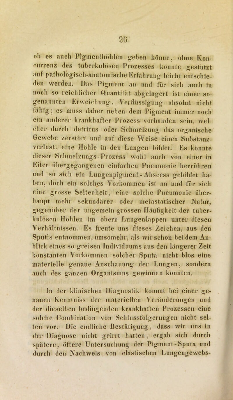 olj es auch Pigmefithöhlen geben könne, ohne Kon- clfrrenz des tuberkulösen Prozesses konnte gestützt auf pathologisch-anatomische Erfahrung leicht entschie- den werden. Das Pigmfent an und für sich auch in noch so reichlicher Quantität abgelagert ist einer so- genannten Erweichung, Verflüssigung absolut nicht fähig; es muss daher neben dem Pigment immer noch ein anderer krankhafter Prozess vorhanden sein, wel- cher durch detritus oder Schmelzung das organische Gewebe zerstört und auf diese Weise einen Substanz- verlust, eine Höhle in den Lungen bildet. Es könnte dieser Sclnnelzungs-Prozess wohl auch von einer in Eiter iibergegangenen einfachen Pneumonie herrühren und so sich ein Lungenpigment-Abscess gebildet ha- ben, doch ein solches Vorkommen ist an und für sich eine grosse Seltenheit, eine solche Pneumonie über- haupt mehr sekundärer oder metastatischer Natur, gegenüber der ungemein grossen Häufigkeit der tuber- kulösen Höhlen im obern Lungenlappen unter diesen Verhältnissen. Es freute uns dieses Zeichen, aus den Sputis entnommen, umsomehr, als wirschon bei dem An- blick eines so greisen Individuums aus den längerer Zeit konstanten Vorkommen solcher Sputa nicht blos eine materielle genaue Anschauung der Lungen, sondern auch des ganzen Organismus gewinnen konnten. ln der klinischen Diagnostik kommt bei einer ge- nauen kenntniss der materiellen Veränderungen und der dieselben bedingenden krankhaften Prozessen eine solche Combination von Schlussfolgerungen nicht sel- ten vor. Die endliche Bestätigung, dass wir uns in der Diagnose nicht geirrt hatten, ergab sich durch spätere, öftere Untersuchung der Pigment-Sputa und durch den Nachweis von elastischen Lungengewebs-