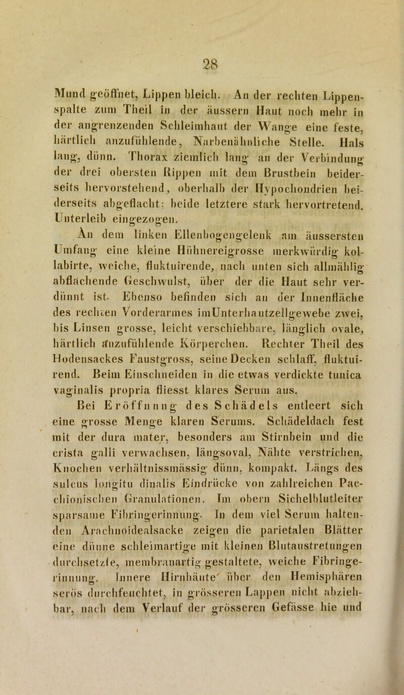 Mund geöffnet, Lippen bleich. An der rechten Lippen- spalte zum Theil in der äussern Haut noch mehr in der angrenzenden Schleimhaut der Wange eine feste, härtlich anzufühlende, Narbenähnliche Stelle. Hals laug, dünn. Thorax ziemlich lang an der Verbindung der drei obersten Rippen mit dem Brustbein beider- seits hervorstehend, oberhalb der Hypochondrien bei- derseits abgeflacht: beide letztere stark hervortretend. Unterleib eingezogen. An dem linken Ellenbogengclenk am äussersten Umfang eine kleine Hiihnereigrosse merkwürdig kol- labirte, weiche, fluktuirende, nach unten sich allmählig abflachende Geschwulst, über der die Haut sehr ver- dünnt ist- Ebenso befinden sich an der Innenfläche des rechren Vorderarmes imUnterhautzellgewebe zwei, bis Linsen grosse, leicht verschiebbare, länglich ovale, härtlich rfnzufiihlende Körperchen. Rechter Theil des Hodensackes Faustgross, seine Decken schlaff’, fluktui- rend. Beim Einschneiden in die etwas verdickte tunica vaginalis propria fliesst klares Serum aus. Bei Eröffnung des Schädels entleert sich eine grosse Menge klaren Serums. Schädeldach fest mit der dura mater, besonders am Stirnbein und die crista galli verwachsen, längsoval, Nähte verstrichen, Knochen verhältnissmässig dünn, kompakt. Längs des sulcus longitu dinalis Eindrücke von zahlreichen Pac- chioniscben Granulationen. Im obern Sichelblutleiter sparsame Fibringerinnung. In dem viel Serum halten- den Arachnoidealsacke zeigen die parietalen Blätter eine dünne schleimartige mit kleinen Blutaustretungen durchsetzte, membranartig gestaltete, weiche Fibringe- rinnung. Innere Hirnhäute' über den Hemisphären serös durchfeuchtet, in grösseren Lappen nicht abzieh- bar, nach dem Verlauf der grösseren Gefiisse hie und