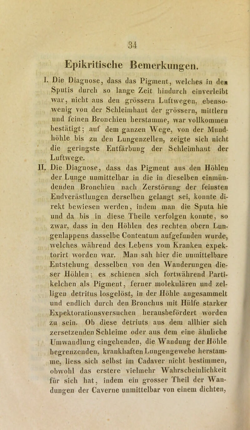 Epikritische Bemerkungen. I. Die Diagnose, dass das Pigment, welches in de« Sputis durch so lange Zeit hindurch einverleibt war, nicht aus den grossem Luftwegen, ebenso- wenig von der Schleimbaut der grossem, mittlere und feinen Bronchien herstamme, war vollkommen bestätigt; auf dem ganzen Wege, von der Mund- höhle bis zu den Lungenzellen, zeigte sich nicht die geringste Entfärbung der Schleimhaut der Luftwege. II. Die Diagnose, dass das Pigment aus den Höhlen der Lunge unmittelbar in die in dieselben einmün- denden Bronchien nach Zerstörung der feinsten Endverästlungen derselben gelangt sei, konnte di- rekt bewiesen werden, indem man die Sputa hie und da bis in diese Theile verfolgen konnte, so zwar, dass in den Höhlen des rechten obern Lun- genlappens dasselbe Contentum aufgefuuden wurde, welches während des Lebens vom Kranken expek- torirt worden war. Man sah hier die unmittelbare Entstehung desselben von den Wanderungen die- ser Höhlen; es schienen sich fortwährend Parti- kelchen als Pigment, ferner molekulären und zel- ligen detritus losgelöst, in der Höhle angesannnelt und endlich durch den Bronchus mit Hülfe starker Expektorationsversuchen herausbefördert worden zu sein. Ob diese detriuts aus dem allhier sich zersetzenden Schleime oder aus dem eine ähnliche Umwandlung eingehenden, die Wandung der Höhle begrenzenden, krankhaften Lungengewebe herstam- me, liess sich selbst im Cadaver nicht bestimmen, obwohl das erstem vielmehr Wahrscheinlichkeit für sich hat, indem ein grosser Theil der Wan- dungen der Caverne unmittelbar von einem dichten,