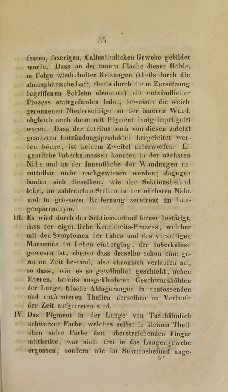 festen, faserigen, Callusähnlichen Gewebe gebildet wurde. Dass an der innern Fläche dieser Höhle, in Folge wiederholter Reizungen (theils durch die atmosphärische Luft, theils durch die in Zersetzung begriffenen Schleim elemente) ein entzündlicher Prozess stattgefunden habe, beweisen die weich geronnenen Niederschläge an der inneren Wand, obgleich auch diese mit Pigment innig imprägnirt waren. Dass der detritus auch von diesen zuletzt gesetzten Entzündungsprodukten hergeleitet wer- den könne, ist keinem Zweifel unterworfen. Ei- gentliche Tuberkelmassen konnten in der nächsten Nähe und an der Innenfläche der Wandungen un- mittelbar nicht nachgewiesen werden; dagegen fanden sich dieselben, wie der Sektionsbefund lehrt, an zahlreichen Stellen in der nächsten Nähe und in grösserer Entfernung zerstreut im Lun- genparenchym. III. Es wird durclLden Sektionsbefund ferner bestätigt, dass der eigentliche Krankheits-Prozess, welcher mit den Symptomen der Tabes und des vorzeitigen Marasmus im Leben einherging, der tuberkulöse gewesen ist, ebenso dass derselbe schon eine ge- raume Zeit bestand, also chronisch verlaufen sei, so dass, wie es so gewöhnlich geschieht, neben älteren, bereits ausgekleideten Geschwürshöhlen der Lunge, frische Ablagerungen in anstossenden und entfernteren Theilen derselben im Verlaufe der Zeit aufgetreten sind. IV. Das Pigment in der Lunge von Tuschähnlich schwarzer Farbe, welches selbst in kleinen Theil- chen seine Farbe dem überstreichenden Finger mittheilte, war nicht frei in das Luno-eimewebe ergossen, sondern wie im Sektionsbefund an ge-