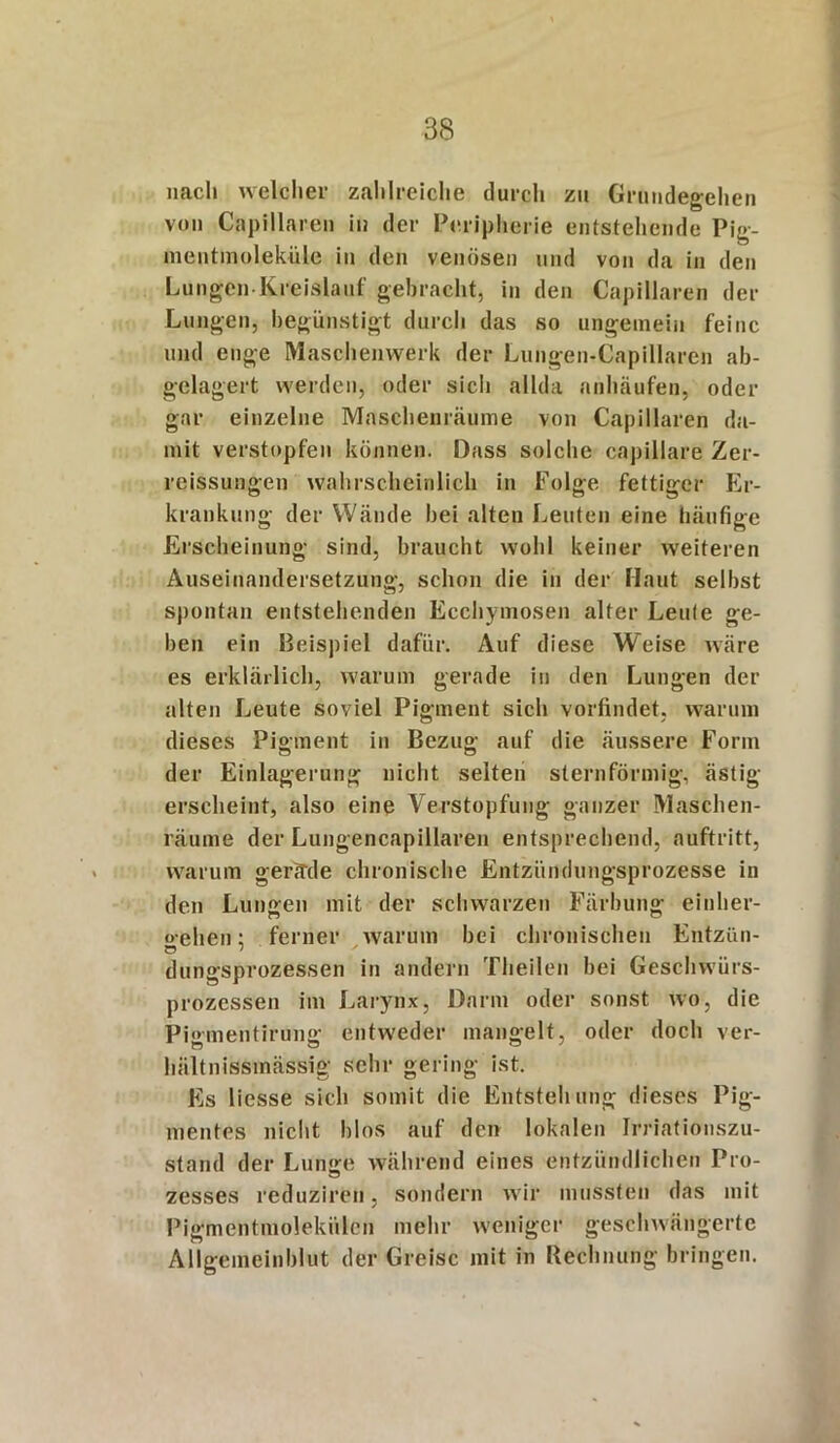 nach welcher zahlreiche durch zu Grundegehen von Capillaren in der Peripherie entstehende Pig- mentmoleküle in den venösen und von da in den Lungen Kreislauf gebracht, in den Capillaren der Lungen, begünstigt durch das so ungemein feine und enge Maschenvverk der Lungen-Capillaren ab- gelagert werden, oder sich allda anhäufen, oder gar einzelne Maschenräume von Capillaren da- mit verstopfen können. Dass solche capillare Zer- reißungen wahrscheinlich in Folge fettiger Er- krankung der Wände bei alten Leuten eine häufige Erscheinung sind, braucht wohl keiner weiteren Auseinandersetzung, schon die in der Haut selbst spontan entstehenden Ecchymosen alter Leute ge- ben ein Beispiel dafür. Auf diese Weise wäre es erklärlich, warum gerade in den Lungen der alten Leute soviel Pigment sich vorfindet, warum dieses Pigment in Bezug auf die äussere Form der Einlagerung nicht selten sternförmig, ästig erscheint, also eine Verstopfung ganzer Maschen- räume der Lungencapillaren entsprechend, auftritt, warum gerade chronische Entzündungsprozesse in den Lungen mit der schwarzen Färbung einher- «elien; ferner warum bei chronischen Entzün- dungsprozessen in andern Theilen bei Geschwürs- prozessen im Larynx, Darm oder sonst wo, die Pi«>mentirung entweder mangelt, oder doch ver- hiiltnissinässig sehr gering ist. Es liesse sich somit die Entstehung dieses Pig- mentes nicht hlos auf den lokalen Irriationszu- stand der Lunge während eines entzündlichen Pro- zesses reduzireii, sondern wir mussten das mit Pigmentmolekülen mehr weniger geschwängerte Allgemeinblut der Greise mit in Rechnung bringen.