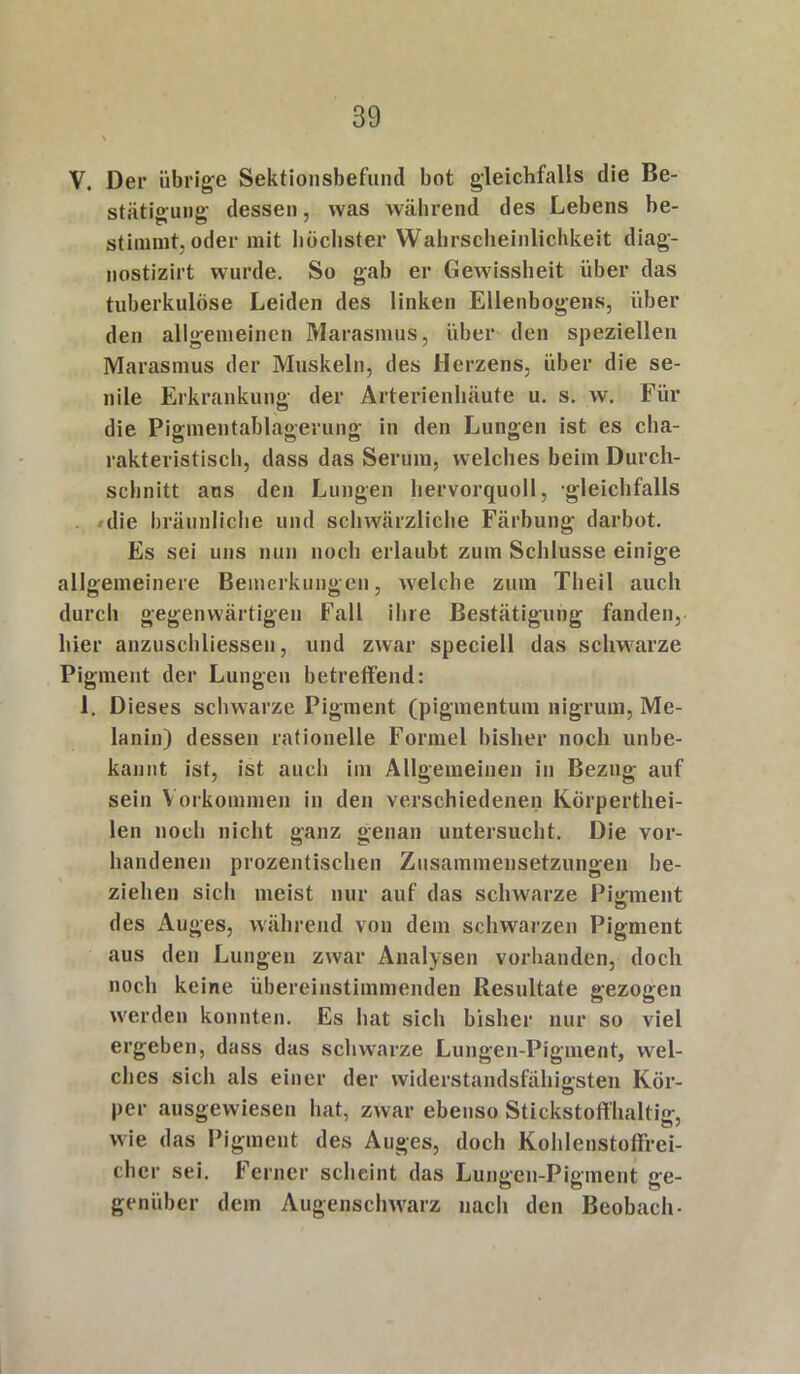 V. Der übrige Sektionsbefund bot gleichfalls die Be- stätterung- dessen, was während des Lebens be- stimmt, oder mit höchster Wahrscheinlichkeit diag- nostizirt wurde. So gab er Gewissheit über das tuberkulöse Leiden des linken Ellenbogens, über den allgemeinen Marasmus, über den speziellen Marasmus der Muskeln, des Herzens, über die se- nile Erkrankung der Arterienhäute u. s. w. Für die Pigmentablagerung in den Lungen ist es cha- rakteristisch, dass das Serum, welches beim Durch- schnitt ans den Lungen hervorquoll, gleichfalls die bräunliche und schwärzliche Färbung darbot. Es sei uns nun noch erlaubt zum Schlüsse einige allgemeinere Bemerkungen, welche zum Theil auch durch gegenwärtigen Fall ihre Bestätigung fanden, liier anzuschliessen, und zwar speciell das schwarze Pigment der Lungen betreffend: 1. Dieses schwarze Pigment (pigmentum liigrum, Me- lanin) dessen rationelle Formel bisher noch unbe- kannt ist, ist auch im Allgemeinen in Bezug auf sein V orkommen in den verschiedenen Körperthei- len noch nicht ganz genau untersucht. Die vor- handenen prozentischen Zusammensetzungen be- ziehen sich meist nur auf das schwarze Pigment des Auges, während von dem schwarzen Pigment aus den Lungen zwar Analysen vorhanden, doch noch keine übereinstimmenden Resultate gezogen werden konnten. Es hat sich bisher nur so viel ergeben, dass das schwarze Lungen-Pigment, wel- ches sich als einer der widerstandsfähigsten Kör- per ausgewiesen hat, zwar ebenso Stickstoffhaltig, wie das Pigment des Auges, doch Kohlenstoffrei- clicr sei. Ferner scheint das Lungen-Pigment ge- genüber dem Augensclnvarz nach den Beobach-