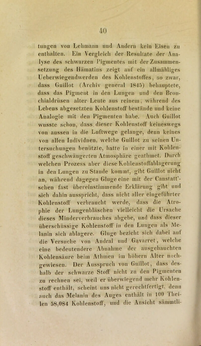 tungen von Lehmann und Andern kein Eisen zu enthalten. Ein Vergleich der Resultate der Ana- lyse des schwarzen Pigmentes mit der Zusammen- setzung des Hämatins zeigt auf ein allmähliges Ueberwiegendwerden des Kohlenstoffes, so zwar, dass Guillot (Archiv general 1845) behauptete, dass das Pigment in den Lungen und den Bron- chialdrüsen alter Leute aus reinem, während des Lehens abgesetzten Kohlenstoff' bestände und keine Analogie mit den Pigmenten habe. Auch Guillot wusste schon, dass dieser Kohlenstoff keineswegs von aussen in die Luftwege gelange, denn keines von allen Individuen, welche Guillot zu seinen Un- tersuchungen benützte, hatte in einer mit Kohlen- stoff'geschwängerten Atmosphäre geathmet. Durch welchen Prozess aber diese Kohlenstoffablagerung in den Lungen zu Stande kommt, gibt Guillot nicht an, während dagegen Ginge eine mit der Canstatt'- schen fast übereinstimmende Erklärung gibt und sich dahin ausspricht, dass nicht aller eingeführter Kohlenstoff verbraucht werde, dass die Atro- phie der Lungenbläschen vielleicht die Ursache dieses Minderverbrauches abgebe, und dass dieser überschüssige Kohlenstoff in den Lungen als Me- lanin sich ablagere. Ginge bezieht sich dabei auf die Versuche von Andral und Ggvarret, welche eine bedeutendere Abnahme der ausgehauchten Kohlensäure beim Athmen im hohem Alter nach- gewiesen. Der Ausspruch von Guillot, dass des- halb der schwarze Stoff nicht zu den Pigmenten zu rechnen sei, weil er überwiegend mehr Kohlen- stoff enthält, scheint uns nicht gerechtfertigt, denn auch das Melanin des Auges enthält in 100 1 hei- len 58,084 Kohlenstoff, und die Ansicht sämmtli-