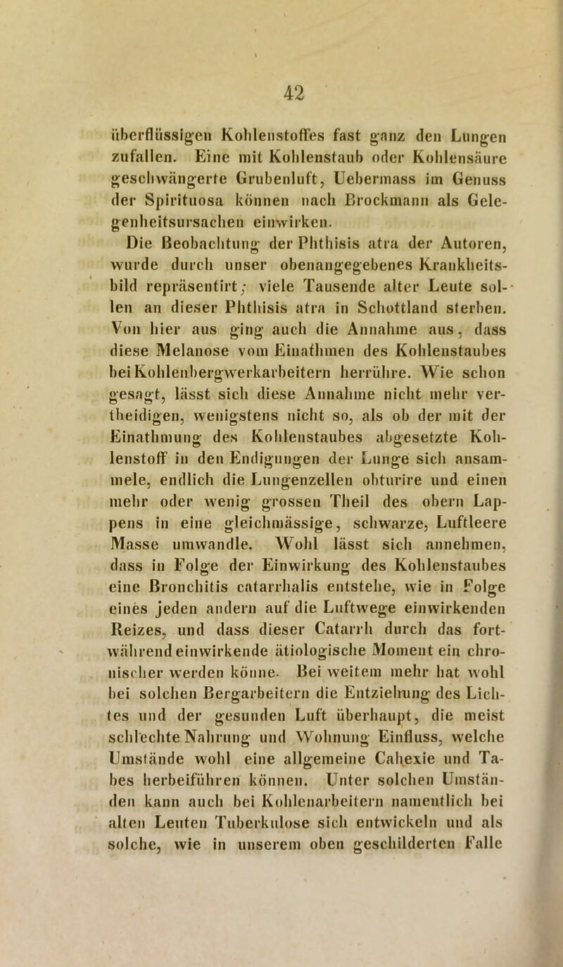 überflüssigen Kohlenstoffes fast ganz den Lungen zufallen. Eine mit Kohlenstaub oder Kohlensäure geschwängerte Grubenluft, Uebermass im Genuss der Spirituosa können nach Brockmann als Gele- genheitsursachen einwirken. Die Beobachtung der Phthisis atra der Autoren, wurde durch unser obenangegebenes Krankheits- bild repräsentirt; viele Tausende alter Leute sol- len an dieser Phthisis atra in Schottland sterben. Von hier aus ging auch die Annahme aus, dass diese Melanose vom Einafhmen des Kohlenstaubes bei Kohlenbergwerkarbeitern herrühre. Wie schon gesagt, lässt sich diese Annahme nicht mehr ver- teidigen, wenigstens nicht so, als ob der mit der Einatmung des Kohlenstaubes abgesetzte Koh- lenstoff1 in den Endigungen der Lunge sich ansam- mele, endlich die Lungenzellen obturire und einen mehr oder wenig grossen Theil des obern Lap- pens in eine gleichmässige, schwarze, Luftleere Masse umwandle. Wohl lässt sich annehmen, dass in Folge der Einwirkung des Kohlenstaubes eine Bronchitis catarrhalis entstehe, wie in Folge eines jeden andern auf die Luftwege einwirkenden Reizes, und dass dieser Catarrh durch das fort- während einwirkende ätiologische Moment ein chro- nischer werden könne- Bei weitem mehr hat wohl hei solchen Bergarbeitern die Entziehung des Lich- tes und der gesunden Luft überhaupt, die meist schlechte Nahrung und Wohnung Einfluss, welche Umstände wohl eine allgemeine Cahexie und Ta- bes herbeiführen können. Unter solchen Umstän- den kann auch bei Kohlenarbeitern namentlich hei alten Leuten Tuberkulose sich entwickeln und als solche, wie in unserem oben geschilderten Falle