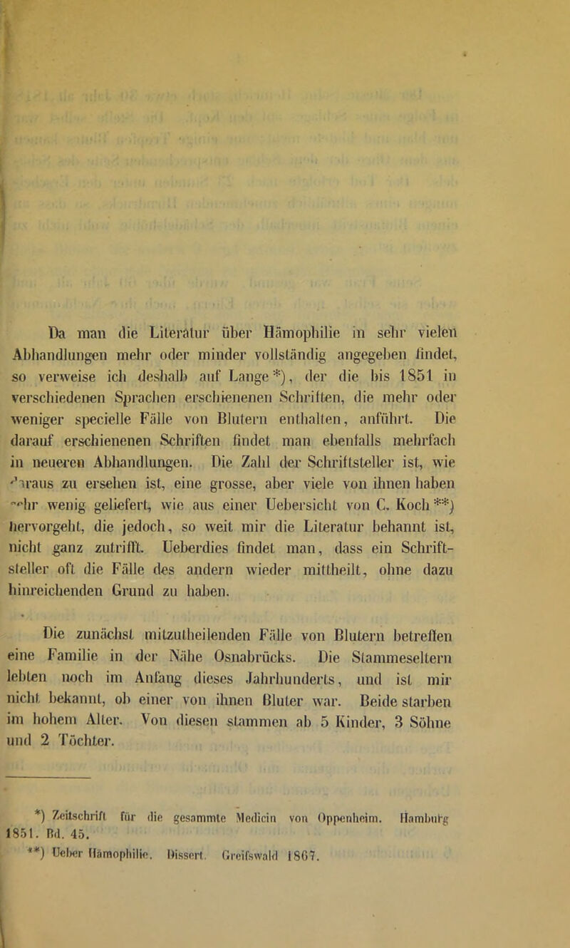 Abhandlungen mehr oder minder vollständig angegeben findet, so verweise ich deshalb auf Lange* **)), der die bis 1851 in verschiedenen Sprachen erschienenen Schriften, die mehr oder weniger specielle Fälle von Blutern enthalten, anführt. Die darauf erschienenen Schriften findet man ebenfalls mehrfach in neueren Abhandlungen. Die Zahl der Schriftsteller ist, wie daraus zu ersehen ist, eine grosse, aber viele von ihnen haben Hir wenig geliefert, wie aus einer Uebersicht von C. Koch *'*) Jiervorgeht, die jedoch, so weit mir die Literatur behannt ist, nicht ganz zutrifft. Uebcrdies findet man, dass ein Schrift- steller oft die Fälle des andern wieder mittheilt, ohne dazu hinreichenden Grund zu haben. Die zunächst milzulheilenden Fälle von Blutern betreffen eine Familie in der Nähe Osnabrücks. Die Stannneseltern lebten noch im Anfang dieses Jahrhunderts, und isL mir nicht bekannt, ob einer von ihnen Bluter war. Beide starben im hohem Aller. Von diesen stammen ab 5 Kinder, 3 Söhne und 2 Töchter. *) Zeitschrift für die gesummte Mcdicin von Oppenheim. Hamburg 1851. Rd. 45. **) Ucber Hämophilie. Dissen. Greifswald i8G7.