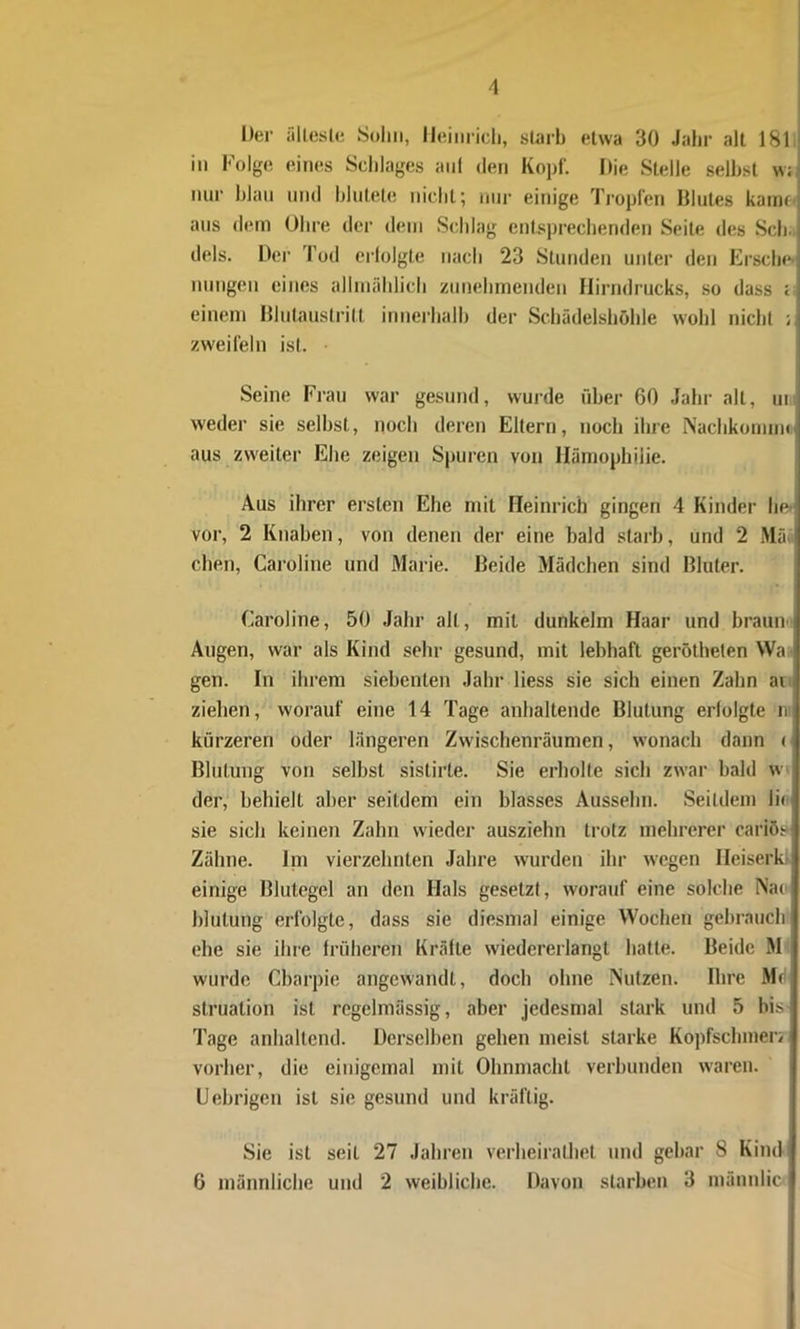 Der älteste Sohn, Heinrich, starb etwa 30 Jahr alt 181 in Folge eines Schlages auf den Kopf Die Stelle seihst w; nur blau und blutete nicht; nur einige Tropfen Dlules kann' aus dem Ohre der dem Schlag entsprechenden Seite des Sch; dels. Der Tod erlolgte nach 23 Stunden unter den Ersche- inungen eines allmählich zunehmenden Hirndrucks, so dass ; einem Blutaustritt innerhalb der Schädelshöhle wohl nicht ; zweifeln ist. Seine Frau war gesund, wurde über 60 Jahr alt, ur weder sie seihst, noch deren Eltern, noch ihre Nachkomnu aus zweiter Ehe zeigen Spuren von Hämophilie. Aus ihrer ersten Ehe mit Heinrich gingen 4 Kinder he vor, 2 Knaben, von denen der eine bald starb, und 2 Mä; eben, Caroline und Marie. Beide Mädchen sind Bluter. Caroline, 50 Jahr alt, mit dunkeim Haar und braun Augen, war als Kind sehr gesund, mit lebhaft gerötheten Wa- gen. In ihrem siebenten Jahr liess sie sich einen Zahn ai ziehen, worauf eine 14 Tage anhaltende Blutung erlolgte n kürzeren oder längeren Zwischenräumen, wonach dann < Blutung von selbst sistirte. Sie erholte sich zwar bald w der, behielt aber seitdem ein blasses Ausselm. Seitdem lic sie sich keinen Zahn wieder ausziehn trotz mehrerer cariös Zähne. Im vierzehnten Jahre wurden ihr wegen Heiserld einige Blutegel an den Hals gesetzt, worauf eine solche Nao blutung erfolgte, dass sie diesmal einige Wochen gebrauch ehe sie ihre früheren Kräfte wiedererlangt hatte. Beide M wurde Cbarpie angewandt, doch ohne Nutzen. Ihre Md struation ist regelmässig, aber jedesmal stark und 5 bis Tage anhaltend. Derselben gehen meist starke Kopfschmerz vorher, die einigemal mit Ohnmacht verbunden waren. Uebrigen ist sie gesund und kräftig. Sie ist seil 27 Jahren verbeiralhet und gebar 8 Kind 6 männliche und 2 weibliche. Davon starben 3 männlic