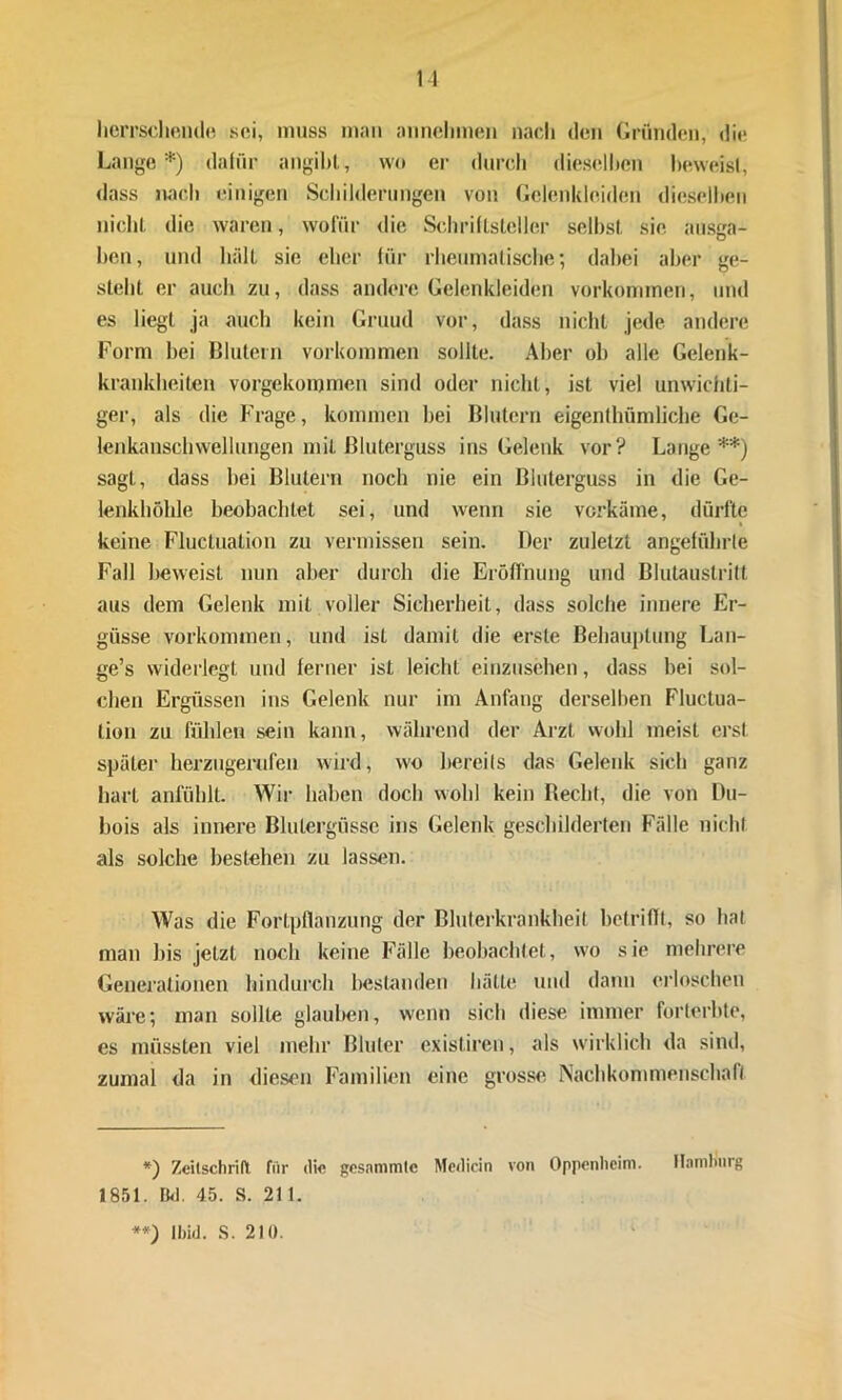 herrschende sei, muss man annehmen nach den Gründen, die Lange*) dafür angibt, wo er durch dieselben beweist, dass nach einigen Schilderungen von Gelenkleiden dieselben nicht die waren, wofür die Schriftsteller selbst sie ausga- ben, und hält sie eher für rheumatische; dabei aber ge- steht er auch zu, dass andere Gelen kleiden Vorkommen, und es liegt ja auch kein Gruud vor, dass nicht jede andere Form hei Blutern Vorkommen sollte. Aber oh alle Gelenk- krankheiten vorgekommen sind oder nicht, ist viel unwichti- ger, als die Frage, kommen hei Blutern eigentümliche Ge- lenkanschwellungen mit Bluterguss ins Gelenk vor? Lange**) sagt, dass hei Blutern noch nie ein Bluterguss in die Ge- lenkhöhle beobachtet sei, und wenn sie vorkäme, dürfte keine Fluctnation zu vermissen sein. Der zuletzt angeführte Fall beweist nun aber durch die Eröffnung und Blutaustritt aus dem Gelenk mit voller Sicherheit, dass solche innere Er- güsse Vorkommen, und ist damit die erste Behauptung Lan- ge’s widerlegt und ferner ist leicht einzusehen, dass hei sol- chen Ergüssen ins Gelenk nur im Anfang derselben Fluctua- lion zu fühlen sein kann, während der Arzt wohl meist erst später herzugerufen wird, wo bereits das Gelenk sich ganz hart anfühlt. Wir haben doch wohl kein Beeilt, die von Du- bois als innere Blutergüsse ins Gelenk geschilderten Fälle nicht als solche besteben zu lassen. Was die Fortpflanzung der Bluterkrankheit betrifft, so hat man bis jetzt noch keine Fälle beobachtet, wo sie mehrere Generationen hindurch bestanden hätte und dann erloschen wäre; man sollte glauben, wenn sich diese immer forterbte, es müssten viel mehr Bluter existiren, als wirklich da sind, zumal da in diesen Familien eine grosse Nachkommenschaft *) Zeitschrift für di« gcsnmmtc Medicin von Oppenheim. Hamburg 1851. Bd. 45. S. 211. **) lliid. S. 210.