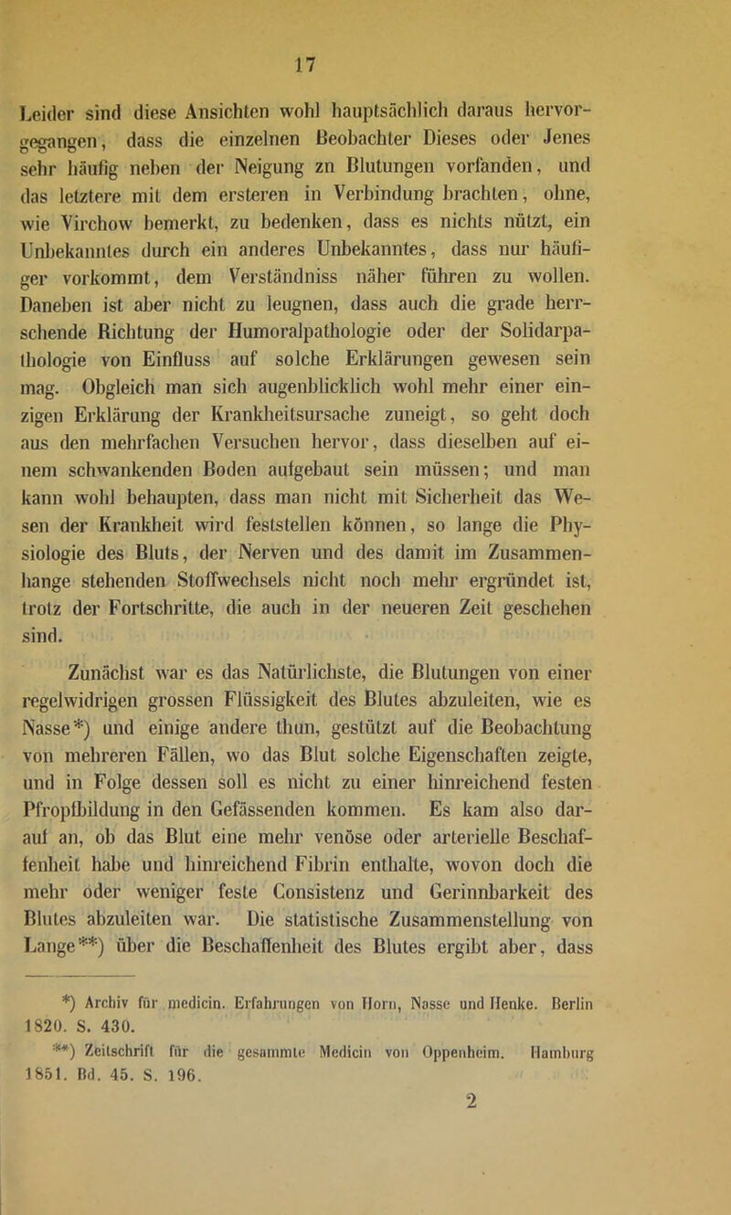 Leider sind diese Ansichten wold hauptsächlich daraus hervor- gegangen, dass die einzelnen Beobachter Dieses oder Jenes sehr häufig neben der Neigung zn Blutungen vorfanden, und das letztere mit dem ersteren in Verbindung brachten, ohne, wie Virchow bemerkt, zu bedenken, dass es nichts nutzt, ein Unbekanntes durch ein anderes Unbekanntes, dass nur häufi- ger vorkommt, dem Verständnis näher führen zu wollen. Daneben ist aller nicht zu leugnen, dass auch die grade herr- schende Richtung der Humoralpathologie oder der Solidarpa- thologie von Einfluss auf solche Erklärungen gewesen sein mag. Obgleich man sich augenblicklich wohl mehr einer ein- zigen Erklärung der Krankheitsursache zuneigt, so geht doch aus den mehrfachen Versuchen hervor, dass dieselben auf ei- nem schwankenden Boden aulgebaut sein müssen; und man kann wohl behaupten, dass man nicht mit Sicherheit das We- sen der Krankheit wird feststellen können, so lange die Phy- siologie des Bluts, der Nerven und des damit im Zusammen- hänge stehenden Stoffwechsels nicht noch mehr ergründet ist, trotz der Fortschritte, die auch in der neueren Zeit geschehen sind. Zunächst war es das Natürlichste, die Blutungen von einer regelwidrigen grossen Flüssigkeit des Blutes abzuleiten, wie es Nasse*) und einige andere thun, gestützt auf die Beobachtung von mehreren Fällen, wo das Blut solche Eigenschaften zeigte, und in Folge dessen soll es nicht zu einer hinreichend festen Pfroptbildung in den Gefässenden kommen. Es kam also dar- auf an, ob das Blut eine mehr venöse oder arterielle Beschaf- fenheit habe und hinreichend Fibrin enthalte, wovon doch die mehr oder weniger feste Consistenz und Gerinnbarkeit des Blutes abzuleiten war. Die statistische Zusammenstellung von Lange**) über die Beschaffenheit des Blutes ergibt aber, dass *) Archiv für medicin. Erfahrungen von Horn, Nasse und Henke. Berlin 1820. S. 430. **) Zeitschrift für die gesammle Medicin von Oppenheim. Hatnlnirg 1851. Bd. 45. S. 196. 2