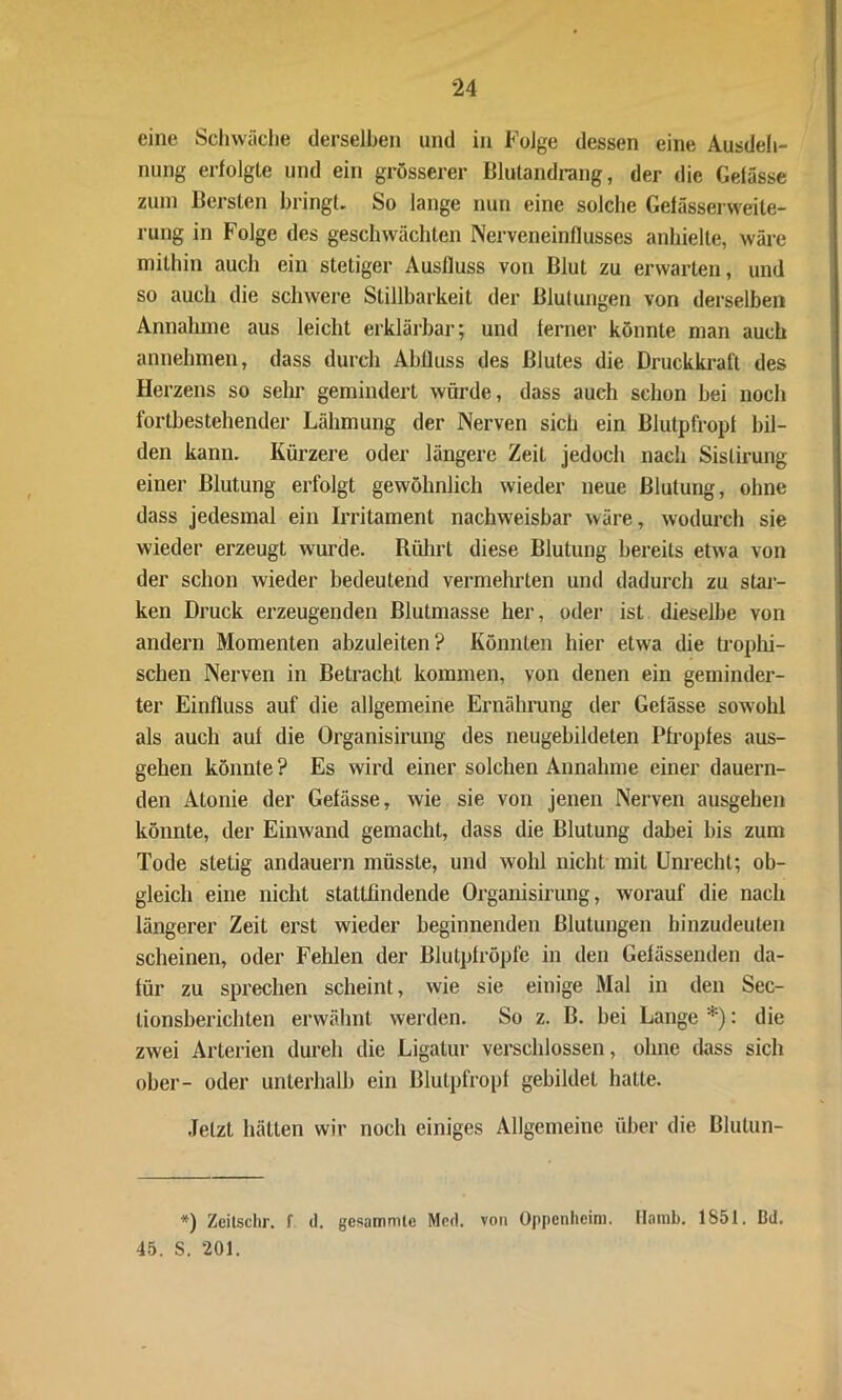 eine Schwäche derselben und in Folge dessen eine Ausdeh- nung erfolgte und ein grösserer Illutandrang, der die Gelasse zum Bersten bringt. So lange nun eine solche Gefässerweite- rung in Folge des geschwächten Nerveneinflusses anhielte, wäre mithin auch ein stetiger Ausfluss von Blut zu erwarten, und so auch die schwere Stillharkeit der Blutungen von derselben Annahme aus leicht erklärbar; und ferner könnte man auch annehmen, dass durch Abfluss des Blutes die Druckkraft des Herzens so sehr gemindert würde, dass auch schon bei noch fortbestehender Lähmung der Nerven sich ein Blutpfropl bil- den kann. Kürzere oder längere Zeit jedoch nach Sislirung einer Blutung erfolgt gewöhnlich wieder neue Blutung, ohne dass jedesmal ein Irritament nachweisbar wäre, wodurch sie wieder erzeugt wurde. Rührt diese Blutung bereits etwa von der schon wieder bedeutend vermehrten und dadurch zu star- ken Druck erzeugenden Blutmasse her, oder ist dieselbe von andern Momenten abzuleiten? Könnten hier etwa die trophi- schen Nerven in Betracht kommen, von denen ein geminder- ter Einfluss auf die allgemeine Ernährung der Gefässe sowohl als auch aul die Organisirung des neugebildeten Pfropfes aus- gehen könnte? Es wird einer solchen Annahme einer dauern- den Alonie der Gefässe, wie sie von jenen Nerven ausgehen könnte, der Einwand gemacht, dass die Blutung dabei bis zum Tode stetig andauern müsste, und wohl nicht mit Unrecht; ob- gleich eine nicht stattfindende Organisirung, worauf die nach längerer Zeit erst wieder beginnenden Blutungen hinzudeuten scheinen, oder Fehlen der ßlutplröpfe in den Gefässenden da- für zu sprechen scheint, wie sie einige Mal in den Sec- lionsberichten erwähnt werden. So z. B. bei Lange *): die zwei Arterien dureh die Ligatur verschlossen, ohne dass sich ober- oder unterhalb ein Blutpfropf gebildet hatte. Jetzt hätten wir noch einiges Allgemeine über die Blulun- *) Zeitschr. f d. gesamnite Med. von Oppenheim. Hamb. 1851. Bd. 45. S. 201.