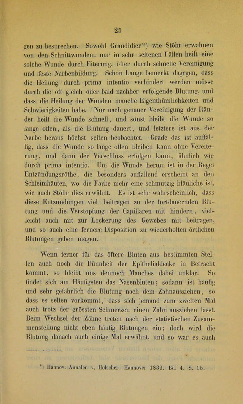 gen zu besprechen. Sowohl Grandidier*) wie Slölu- erwähnen von den Schnittwunden: nur in sehr seltenen Fällen heilt eine solche Wunde durch Eiterung, ölter durch schnelle Vereinigung und feste Narbenbildung. Schon Lange bemerkt dagegen, dass die Heilung durch prima intentio verhindert werden müsse durch die oft gleich oder bald nachher erfolgende Blutung, und dass die Heilung der Wunden manche Eigehthiim 1 ichkeiteil und Schwierigkeiten habe. Nur nach genauer Vereinigung der Rän- der heilt die Wunde schnell, und sonst bleibt die Wunde so lange offen, als die Blutung dauert, und letztere ist aus der Narbe heraus höchst selten beobachtet. Grade das ist auffäl- lig, dass die Wunde so lange offen bleiben kann ohne Vereite- rung, und dann der Verschluss erfolgen kann, ähnlich wie durch prima intentio. Um die Wunde herum ist in der Regel Entzündungsröthe, die besonders auffallend erscheint an den Schleimhäuten, wo die Farbe mehr eine schmutzig bläuliche ist, wie auch Stöhr dies erwähnt. Es ist sehr wahrscheinlich, dass diese Entzündungen viel beitragen zu der fortdauernden Blu- tung und die Verstopfung der Capillaren mit hindern, viel- leicht auch mit zur Lockerung des Gewebes mit beitragen, und so auch eine fernere Disposition zu wiederholten örtlichen Blutungen geben mögen. Wenn ferner für das öftere Bluten aus bestimmten Stel- len auch noch die Dünnheit der Epithelialdecke in Betracht kommt, so bleibt uns dennoch Manches dabei unklar. So findet sich am Häufigsten das Nasenbluten; sodann ist häufig und sehr gefährlich die Blutung nach dem Zahnausziehen, so dass es selten vorkommt, dass sich jemand zum zweiten Mal auch trotz der grössten Schmerzen einen Zahn ausziehen lässt. Beim Wechsel der Zähne treten nach der statistischen Zusam- menstellung nicht eben häufig Blutungen ein; doch wird die Blutung danach auch einige Mal erwähnt, und so war es auch * Hannov. Annalen v, Hölscher Hannover 1839. Bel. 4. S. 15.