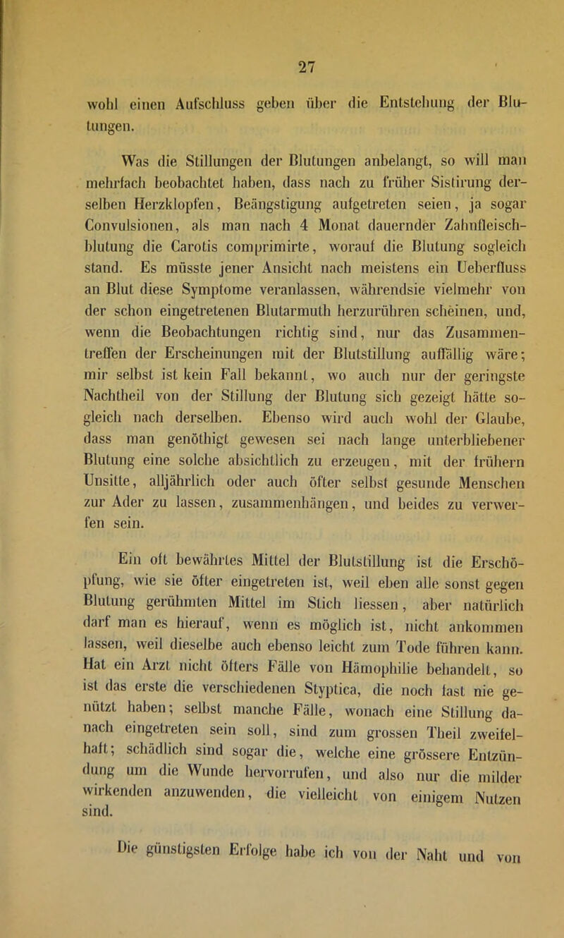 wohl einen Aufschluss gehen über die Entstehung der Blu- tungen. Was die Stillungen der Blutungen anhelangt, so will man mehrfach beobachtet haben, dass nach zu früher Sistirung der- selben Herzklopfen, Beängstigung aufgetreten seien, ja sogar Convulsionen, als man nach 4 Monat dauernder Zahnfleisch- blutung die Carotis comprimirte, worauf die Blutung sogleich stand. Es müsste jener Ansicht nach meistens ein Ueberfluss an Blut diese Symptome veranlassen, währendsie vielmehr von der schon eingetretenen Blutarmuth herzurühren scheinen, und, wenn die Beobachtungen richtig sind, nur das Zusammen- treffen der Erscheinungen mit der Blutstillung auffällig wäre; mir selbst ist kein Fall bekannt, wo auch nur der geringste Nachtheil von der Stillung der Blutung sich gezeigt hätte so- gleich nach derselben. Ebenso wird auch wohl der Glaube, dass man genöthigt gewesen sei nach lange unterbliebener Blutung eine solche absichtlich zu erzeugen, mit der frühem Unsitte, alljährlich oder auch öfter selbst gesunde Menschen zur Ader zu lassen, Zusammenhängen, und beides zu verwer- fen sein. Ein oft bewährtes Mittel der Blutstillung ist die Erschö- pfung, wie sie öfter eingetreten ist, weil eben alle sonst gegen Blutung gerühmten Mittel im Stich Hessen, aber natürlich darf man es hierauf, wenn es möglich ist, nicht ankommen lassen, weil dieselbe auch ebenso leicht zum Tode führen kann. Hat ein Arzt nicht öfters Fälle von Hämophilie behandelt, so ist das erste die verschiedenen Styptica, die noch fast nie ge- nützt haben; selbst manche bälle, wonach eine Stillung da- nach eingetreten sein soll, sind zum grossen Theil zweifel- haft; schädlich sind sogar die, welche eine grössere Entzün- dung um die Wunde hervorrufen, und also nur die milder wirkenden anzuwenden, die vielleicht von einigem Nutzen sind. Hie günstigsten Erfolge habe ich von der Naht und von