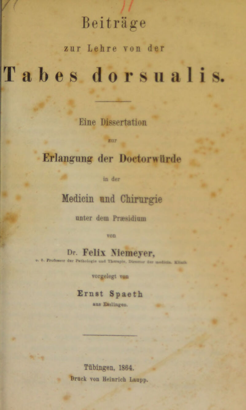 Beiträge zur Lehre von der Tabes d o r s u a 1 i s. Eine Dissertation Bur Erlansrunar der DoetorwUrde in der Medicin und Chirurgie unter dem Präsidium ron Dr. Felix Memeyer, o. 8. Prüft«.or der Puthoiofi« und Thtrupt« vorgelegt v«n Ernst Spaeth *us E«sliagen. Tübingen, 1864. Druck von Heinrich Laupp.