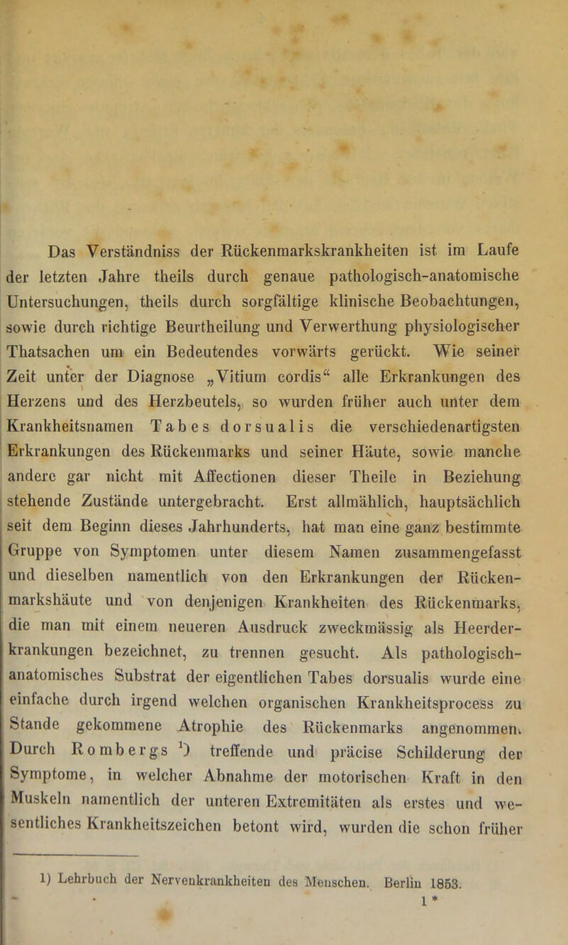 der letzten Jahre theils durch genaue pathologisch-anatomische Untersuchungen, theils durch sorgfältige klinische Beobachtungen, sowie durch richtige Beurtheilung und Verwerthung physiologischer Thatsachen um ein Bedeutendes vorwärts gerückt. Wie seiner Zeit unter der Diagnose „Vitium cordis“ alle Erkrankungen des Herzens und des Herzbeutels, so wurden früher auch unter dem Krankheitsnamen Tabes dorsualis die verschiedenartigsten Erkrankungen des Rückenmarks und seiner Häute, sowie manche andere gar nicht mit Affectionen dieser Theile in Beziehung stehende Zustände untergebracht. Erst allmählich, hauptsächlich ! v i seit dem Beginn dieses Jahrhunderts, hat man eine ganz bestimmte Gruppe von Symptomen unter diesem Namen zusammengefasst und dieselben namentlich von den Erkrankungen der Rücken- markshäute und von denjenigen Krankheiten des Rückenmarks, die man mit einem neueren Ausdruck zweckmässig als Heerder- krankungen bezeichnet, zu trennen gesucht. Als pathologisch- anatomisches Substrat der eigentlichen Tabes dorsualis wurde eine einfache durch irgend welchen organischen Krankheitsprocess zu Stande gekommene Atrophie des Rückenmarks angenommen. Durch Rombergs *) treffende und präcise Schilderung der Symptome, in welcher Abnahme der motorischen Kraft in den Muskeln namentlich der unteren Extremitäten als erstes und we- sentliches Krankheitszeichen betont wird, wurden die schon früher 1) Lehrbuch der Nervenkrankheiten des Menschen. Berlin 1853. 1 *