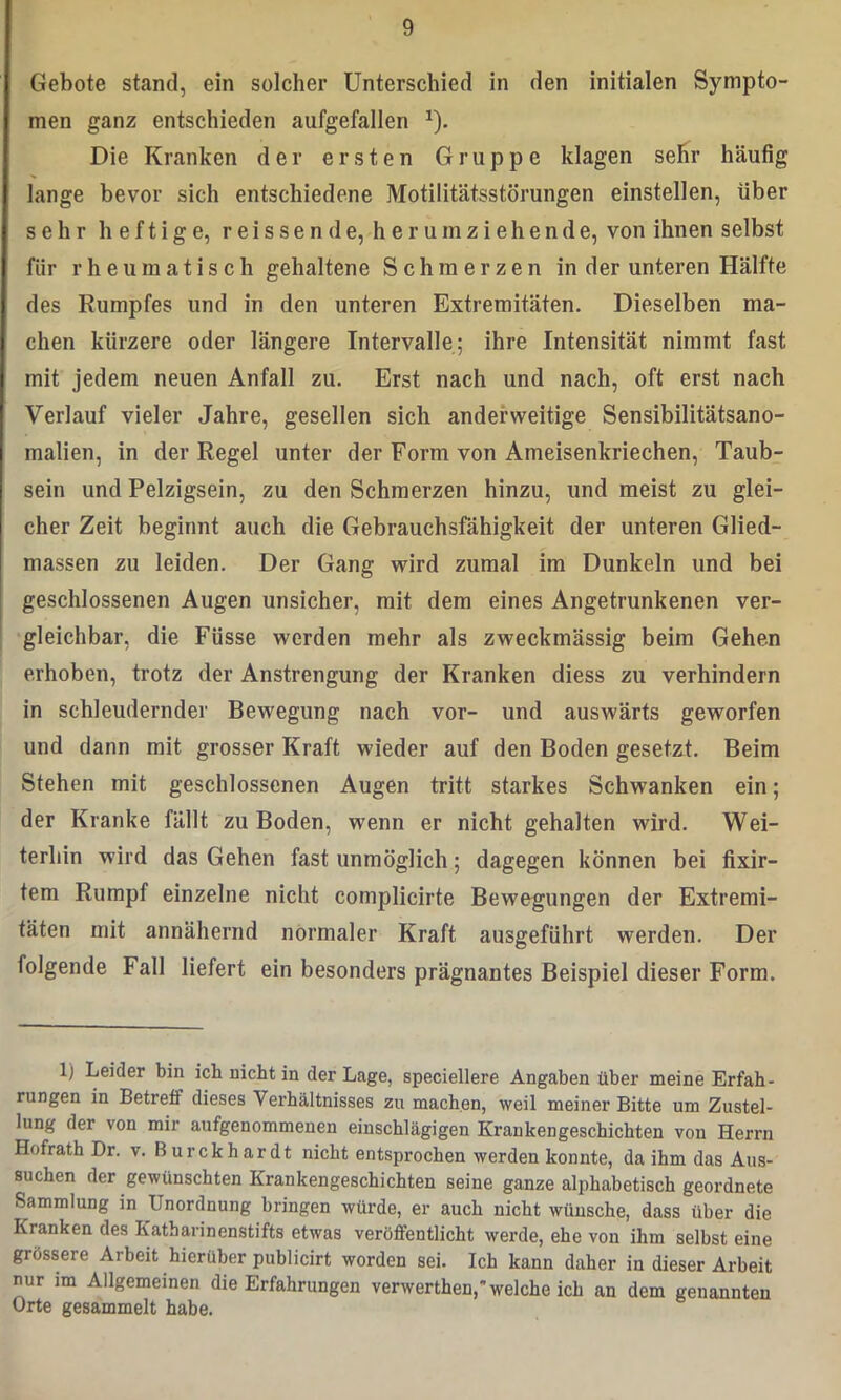 Gebote stand, ein solcher Unterschied in den initialen Sympto- men ganz entschieden aufgefallen x). Die Kranken der ersten Gruppe klagen sehr häufig lange bevor sich entschiedene Motilitätsstörungen einstellen, über sehr heftige, reissende, herumziehende, von ihnen selbst für rheumatisch gehaltene Schmerzen in der unteren Hälfte des Rumpfes und in den unteren Extremitäten. Dieselben ma- chen kürzere oder längere Intervalle; ihre Intensität nimmt fast mit jedem neuen Anfall zu. Erst nach und nach, oft erst nach Verlauf vieler Jahre, gesellen sich anderweitige Sensibilitätsano- malien, in der Regel unter der Form von Ameisenkriechen, Taub- sein und Pelzigsein, zu den Schmerzen hinzu, und meist zu glei- cher Zeit beginnt auch die Gebrauchsfähigkeit der unteren Glied- massen zu leiden. Der Gang wird zumal im Dunkeln und bei geschlossenen Augen unsicher, mit dem eines Angetrunkenen ver- gleichbar, die Füsse werden mehr als zweckmässig beim Gehen erhoben, trotz der Anstrengung der Kranken diess zu verhindern in schleudernder Bewegung nach vor- und auswärts geworfen und dann mit grosser Kraft wieder auf den Boden gesetzt. Beim Stehen mit geschlossenen Augen tritt starkes Schwanken ein; der Kranke fällt zu Boden, wenn er nicht gehalten wird. Wei- terhin wird das Gehen fast unmöglich; dagegen können bei fixir- tem Rumpf einzelne nicht complicirte Bewegungen der Extremi- täten mit annähernd normaler Kraft ausgeführt werden. Der folgende Fall liefert ein besonders prägnantes Beispiel dieser Form. 1) Leider bin ich nicht in der Lage, speciellere Angaben über meine Erfah- rungen in Betreif dieses Verhältnisses zu machen, weil meiner Bitte um Zustel- lung der von mir aufgenommenen einschlägigen Krankengeschichten von Herrn Hofrath Dr. v. Burckhardt nicht entsprochen werden konnte, da ihm das Aus- suchen der gewünschten Krankengeschichten seine ganze alphabetisch geordnete Sammlung in Unordnung bringen würde, er auch nicht wünsche, dass über die Kranken des Katharinenstifts etwas veröffentlicht werde, ehe von ihm selbst eine grössere Arbeit hierüber publicirt worden sei. Ich kann daher in dieser Arbeit nur im Allgemeinen die Erfahrungen verwerthen, welche ich an dem genannten Orte gesammelt habe.