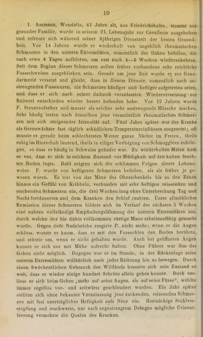 I. Ammann, Wendelin, 41 Jahre alt, aus Friedrichshafen, stammt aus gesunder Familie, wurde in seinem 21. Lebensjahr zur Cavallerie ausgehoben und erfreute sich während seiner 6jährigen Dienstzeit der besten Gesund- heit. Vor 14 Jahren wurde er wiederholt von angeblich rheumatischen Schmerzen in den unteren Extremitäten, namentlich der linken befallen, die nach etwa 4 Tagen aufhörten, um erst nach 4—6 Wochen wiederzukehren. Seit dem Beginn dieser Schmerzen sollen früher vorhandene sehr reichliche Fussschweisse ausgeblieben sein. Gerade um jene Zeit wurde er zur Gens- darmerie versetzt und glaubt, dass in diesem Dienste, namentlich nach an- strengenden Fusstouren, die Schmerzen häufiger und heftiger aufgetreten seien, und dass er sich nach seiner dadurch veranlassten Wiederversetzung • zur Reiterei entschieden wieder besser befunden habe. Vor 12 Jahren wurde P. Steueraufseher und musste als solcher sehr anstrengende Märsche machen. Sehr häufig traten nach denselben jene vermeintlich rheumatischen Schmer- zen mit sich steigernder Intensität auf. Fünf Jahre später war der Kranke als Grenzwächter fast täglich schädlichen Temperatureinflüssen ausgesetzt; oft mussteer gerade beim schlechtesten Wetter ganze Nächte im Freien, theils ruhigim Hinterhalt lauernd, theils in eiliger Verfolgung von Schmugglern zubrin- gen, so dass er häufig in Schweiss gebadet war. Zu wiederholten Malen kam es vor, dass er sich in solchem Zustand vor Müdigkeit auf den kalten feuch- ten Boden legte. Bald zeigten sich die schlimmen Folgen dieser Lebens- weise. P. wurde von heftigeren Schmerzen befallen, als sie früher je ge- wesen waren. Es trat von der Mitte des Oberschenkels bis zu den Zehen hinaus ein Gefühl von Kribbeln, verbunden mit sehr heftigen reissenden und stechenden Schmerzen ein, die drei Wochen lang ohne Unterbrechung Tag und Nacht fortdauerten und dem Kranken den Schlaf raubten. Unter allmählicher Remission dieser Schmerzen bildete sich im Verlauf der nächsten 5 Wochen eine nahezu vollständige Empfindungslähmung der unteren Extremitäten aus, durch welche der bis dahin vollkommen rüstige Mann arbeitsunfähig gemacht wurde. Gegen tiefe Nadelstiche reagirte P. nicht mehr; wenn er die Augen schloss, wusste er kaum, dass er mit den Fusssohlen den Boden berührte, und stürzte um, wenn er nicht gehalten wurde. Auch bei geöffneten Augen konnte er sich nur mit Mühe aufrecht halten. Ohne Führer war ihm das Gehen nicht möglich. Dagegen war er im Stande, in der Rückenlage seine unteren Extremitäten willkürlich nach jeder Richtung hin zu bewegen. Durch einen 8wöchentlichen Gebrauch des Wildbads besserte sich sein Zustand sö weit, dass er wieder einige hundert Schritte allein gehen konnte. Doch ver- liess er sich beim Gehen „mehr auf seine Augen, als auf seine Füsse“, welche immer regellos vor- und seitwärts geschleudert wurden. Ein Jahr später stellten sich ohne bekannte Veranlassung jene zuckenden, reissenden Schmer- zen mit fast unerträglicher Heftigkeit aufs Neue ein. Hartnäckige Stuhlver- stopfung und erschwerte, nur nach angestrengtem Drängen mögliche Uriuent- leerung vermehrte die Qualen des Kranken.