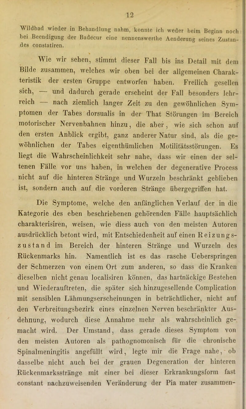 Wildbad wieder in Behandlung nahm, konnte ich weder beim Beginn noch bei Beendigung der Badecur eine nenncnswerlhe Aenderung seines Zustan- des constatiren. Wie wir sehen, stimmt dieser Fall bis ins Detail mit dem Bilde zusammen, welches wir oben bei der allgemeinen Charak- teristik der ersten Gruppe entworfen haben. Freilich gesellen sich, — und dadurch gerade erscheint der Fall besonders lehr- reich nach ziemlich langer Zeit zu den gewöhnlichen Sym- ptomen der Tabes dorsualis in der That Störungen im Bereich motorischer Nervenbahnen hinzu, die aber, wie sich schon auf den ersten Anblick ergibt, ganz anderer Natur sind, als die ge- wöhnlichen der Tabes eigenthümlichen Motilitätsstörungen. Es liegt die Wahrscheinlichkeit sehr nahe, dass wir einen der sel- tenen Fälle vor uns haben, in welchen der degenerative Process nicht auf die hinteren Stränge und Wurzeln beschränkt geblieben ist, sondern auch auf die vorderen Stränge iibergegriffen hat. Die Symptome, welche den anfänglichen Verlauf der in die Kategorie des eben beschriebenen gehörenden Fälle hauptsächlich charakterisiren, weisen, wie diess auch von den meisten Autoren ausdrücklich betont wird, mit Entschiedenheit auf einen Reizungs- zustand im Bereich der hinteren Stränge und Wurzeln des Rückenmarks hin. Namentlich ist es das rasche Ueberspringen der Schmerzen von einem Ort zum anderen, so dass die Kranken dieselben nicht genau localisiren können, das hartnäckige Bestehen und Wiederauftreten, die später sich hinzugesellende Complication mit sensiblen Lähmungserscheinungen in beträchtlicher, nicht auf den Verbreitungsbezirk eines einzelnen Nerven beschränkter Aus- dehnung, wodurch diese Annahme mehr als wahrscheinlich ge- macht wird. Der Umstand, dass gerade dieses Symptom von den meisten Autoren als pathognomonisch für die chronische Spinalmeningitis angefüllt wird, legte mir die Frage nahe, ob dasselbe nicht auch bei der grauen Degeneration der hinteren Rückenmarksstränge mit einer bei dieser Erkrankungsform fast constant nachzuweisenden Veränderung der Pia mater zusammen-