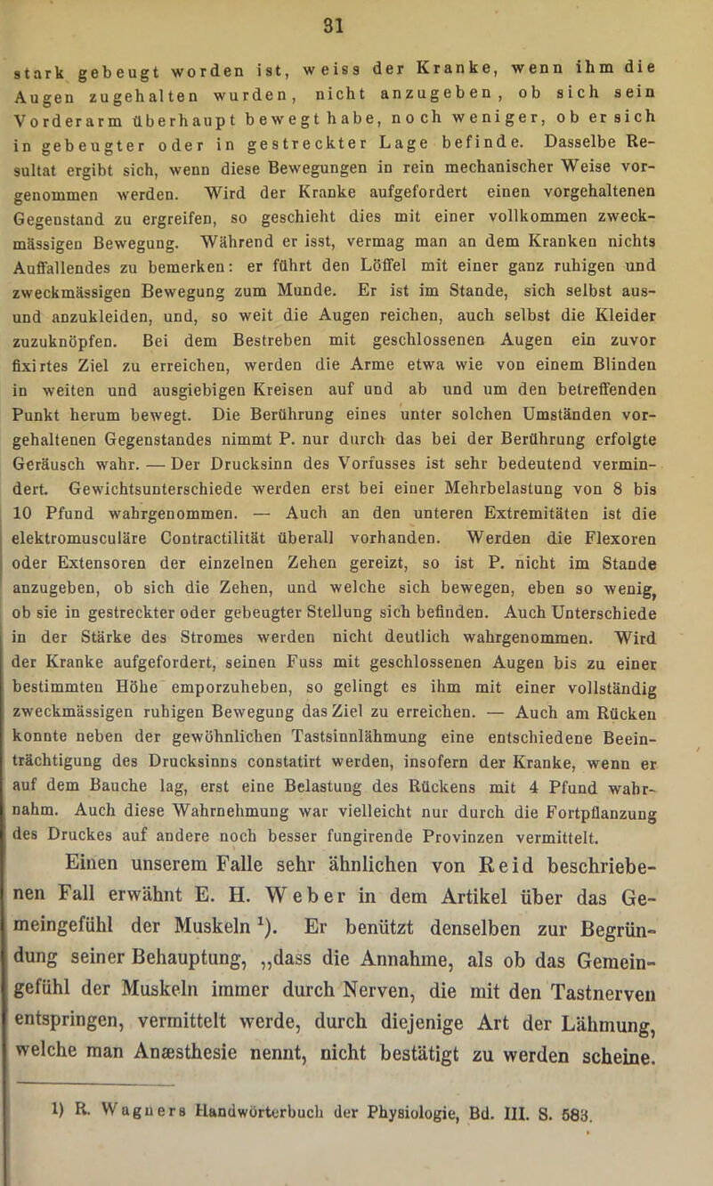 stark gebeugt worden ist, weiss der Kranke, wenn ihm die Augen zugehalten wurden, nicht anzugeben, ob sich sein Vorderarm überhaupt bewegt habe, noch weniger, ob ersieh in gebeugter oder in gestreckter Lage befinde. Dasselbe Re- sultat ergibt sich, wenn diese Bewegungen in rein mechanischer Weise vor- genommen werden. Wird der Kranke aufgefordert einen vorgehaltenen Gegenstand zu ergreifen, so geschieht dies mit einer vollkommen zweck- mässigen Bewegung. Während er isst, vermag man an dem Kranken nichts Auffallendes zu bemerken: er führt den Löffel mit einer ganz ruhigen und zweckmässigen Bewegung zum Munde. Er ist im Stande, sich selbst aus- und anzukleiden, und, so weit die Augen reichen, auch selbst die Kleider zuzuknöpfen. Bei dem Bestreben mit geschlossenen Augen ein zuvor fixirtes Ziel zu erreichen, werden die Arme etwa wie von einem Blinden in weiten und ausgiebigen Kreisen auf und ab und um den betreffenden Punkt herum bewegt. Die Berührung eines unter solchen Umständen vor- gehaltenen Gegenstandes nimmt P. nur durch das bei der Berührung erfolgte Geräusch wahr. — Der Drucksinn des Vorfusses ist sehr bedeutend vermin- dert. Gewichtsunterschiede werden erst bei einer Mehrbelastung von 8 bis 10 Pfund wahrgenommen. — Auch an den unteren Extremitäten ist die elektromusculäre Contractilität überall vorhanden. Werden die Flexoren oder Extensoren der einzelnen Zehen gereizt, so ist P. nicht im Staude anzugeben, ob sich die Zehen, und welche sich bewegen, eben so wenige ob sie in gestreckter oder gebeugter Stellung sich befinden. Auch Unterschiede in der Stärke des Stromes werden nicht deutlich wahrgenommen. Wird der Kranke aufgefordert, seinen Fuss mit geschlossenen Augen bis zu einer bestimmten Höhe emporzuheben, so gelingt es ihm mit einer vollständig zweckmässigen ruhigen Bewegung das Ziel zu erreichen. — Auch am Rücken konnte neben der gewöhnlichen Tastsinnlähmung eine entschiedene Beein- trächtigung des Drucksinns constatirt werden, insofern der Kranke, wenn er auf dem Bauche lag, erst eine Belastung des Rückens mit 4 Pfund wahr- nahm. Auch diese Wahrnehmung war vielleicht nur durch die Fortpflanzung des Druckes auf andere noch besser fungirende Provinzen vermittelt. Einen unserem Falle sehr ähnlichen von Reid beschriebe- nen Fall erwähnt E. H. Weber in dem Artikel über das Ge- meingefühl der Muskeln*). Er benützt denselben zur Begrün- dung seiner Behauptung, „dass die Annahme, als ob das Gemein- gefühl der Muskeln immer durch Nerven, die mit den Tastnerven entspringen, vermittelt werde, durch diejenige Art der Lähmung, welche man Anaesthesie nennt, nicht bestätigt zu werden scheine. 1) R. Waguers Handwörterbuch der Physiologie, Bd. III. S. 583.