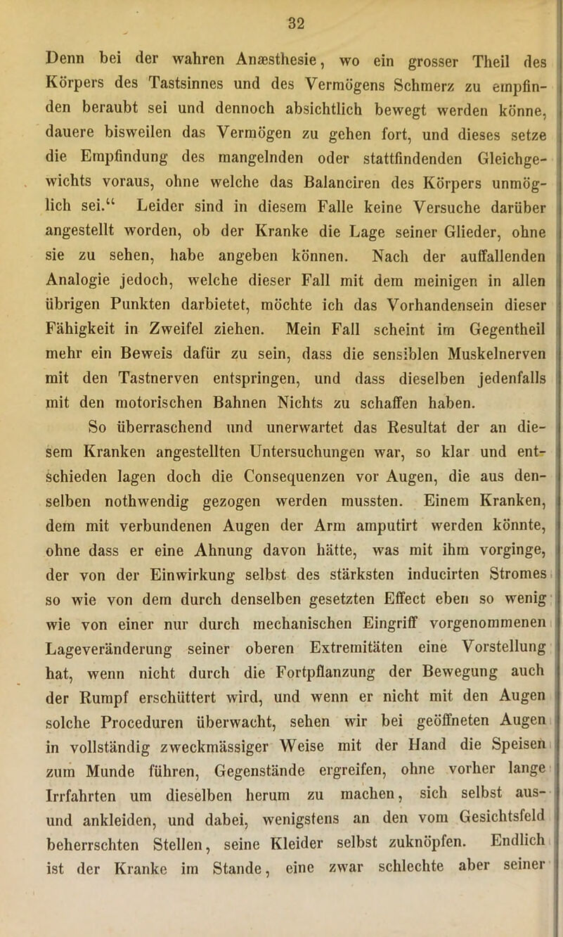 Denn bei der wahren Anästhesie, wo ein grosser Theil des Körpers des Tastsinnes und des Vermögens Schmerz zu empfin- den beraubt sei und dennoch absichtlich bewegt werden könne, dauere bisweilen das Vermögen zu gehen fort, und dieses setze die Empfindung des mangelnden oder stattfindenden Gleichge- wichts voraus, ohne welche das Balanciren des Körpers unmög- lich sei.“ Leider sind in diesem Falle keine Versuche darüber angestellt worden, ob der Kranke die Lage seiner Glieder, ohne sie zu sehen, habe angeben können. Nach der auffallenden Analogie jedoch, welche dieser Fall mit dem meinigen in allen übrigen Punkten darbietet, möchte ich das Vorhandensein dieser Fähigkeit in Zweifel ziehen. Mein Fall scheint im Gegentheil mehr ein Beweis dafür zu sein, dass die sensiblen Muskelnerven mit den Tastnerven entspringen, und dass dieselben jedenfalls mit den motorischen Bahnen Nichts zu schaffen haben. So überraschend und unerwartet das Resultat der an die- sem Kranken angestellten Untersuchungen war, so klar und ent- schieden lagen doch die Consequenzen vor Augen, die aus den- selben nothwendig gezogen werden mussten. Einem Kranken, dem mit verbundenen Augen der Arm amputirt werden könnte, ohne dass er eine Ahnung davon hätte, was mit ihm vorginge, der von der Einwirkung selbst des stärksten inducirten Stromes so wie von dem durch denselben gesetzten Effect eben so wenig wie von einer nur durch mechanischen Eingriff vorgenommenen Lageveränderung seiner oberen Extremitäten eine Vorstellung hat, wenn nicht durch die Fortpflanzung der Bewegung auch der Rumpf erschüttert wird, und wenn er nicht mit den Augen solche Proceduren überwacht, sehen wir bei geöffneten Augen in vollständig zweckmässiger Weise mit der Hand die Speisen zum Munde führen, Gegenstände ergreifen, ohne vorher lange Irrfahrten um dieselben herum zu machen, sich selbst aus- und ankleiden, und dabei, wenigstens an den vom Gesichtsfeld beherrschten Stellen, seine Kleider selbst zuknöpfen. Endlich ist der Kranke im Stande, eine zwar schlechte aber seiner