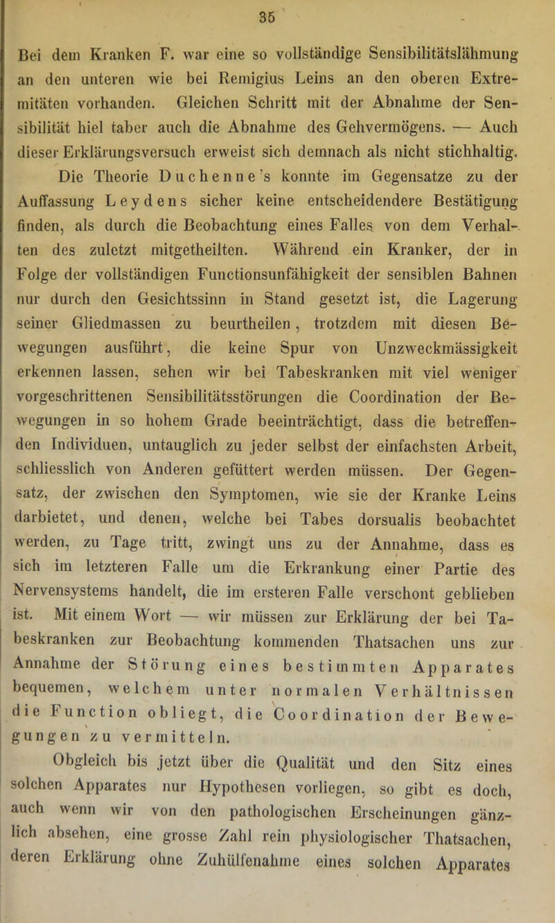 Bei dem Kranken F. war eine so vollständige Sensibilitätslähmung an den unteren wie bei Remigius Leins an den oberen Extre- mitäten vorhanden. Gleichen Schritt mit der Abnahme der Sen- sibilität hiel taber auch die Abnahme des Gehvermögens. — Auch dieser Erklärungsversuch erweist sich demnach als nicht stichhaltig. Die Theorie Duchenne’s konnte im Gegensätze zu der Auffassung Leydens sicher keine entscheidendere Bestätigung finden, als durch die Beobachtung eines Falles von dem Verhal- ten des zuletzt mitgetheilten. Während ein Kranker, der in Folge der vollständigen Functionsunfähigkeit der sensiblen Bahnen nur durch den Gesichtssinn in Stand gesetzt ist, die Lagerung seiner Gliedmassen zu beurtheilen, trotzdem mit diesen Be- wegungen ausführt, die keine Spur von Unzweckmässigkeit erkennen lassen, sehen wir bei Tabeskranken mit viel weniger vorgeschrittenen Sensibilitätsstörungen die Coordination der Be- wegungen in so hohem Grade beeinträchtigt, dass die betreffen- den Individuen, untauglich zu jeder selbst der einfachsten Arbeit, schliesslich von Anderen gefüttert werden müssen. Der Gegen- satz, der zwischen den Symptomen, wie sie der Kranke Leins darbietet, und denen, welche bei Tabes dorsualis beobachtet werden, zu Tage tritt, zwingt uns zu der Annahme, dass es sich im letzteren Falle um die Erkrankung einer Partie des Nervensystems handelt, die im ersteren Falle verschont geblieben ist. Mit einem Wort — wir müssen zur Erklärung der bei Ta- beskranken zur Beobachtung kommenden Thatsachen uns zur Annahme der Störung eines bestimmten Apparates bequemen, welchem unter normalen Verhältnissen die Function obliegt, die Coordination der Bewe- gungen zu vermitteln. Obgleich bis jetzt über die Qualität und den Sitz eines solchen Apparates nur Hypothesen vorliegen, so gibt es doch, auch wenn wir von den pathologischen Erscheinungen gänz- lich absehen, eine grosse Zahl rein physiologischer Thatsachen, deren Erklärung ohne Zuhülfenahme eines solchen Apparates