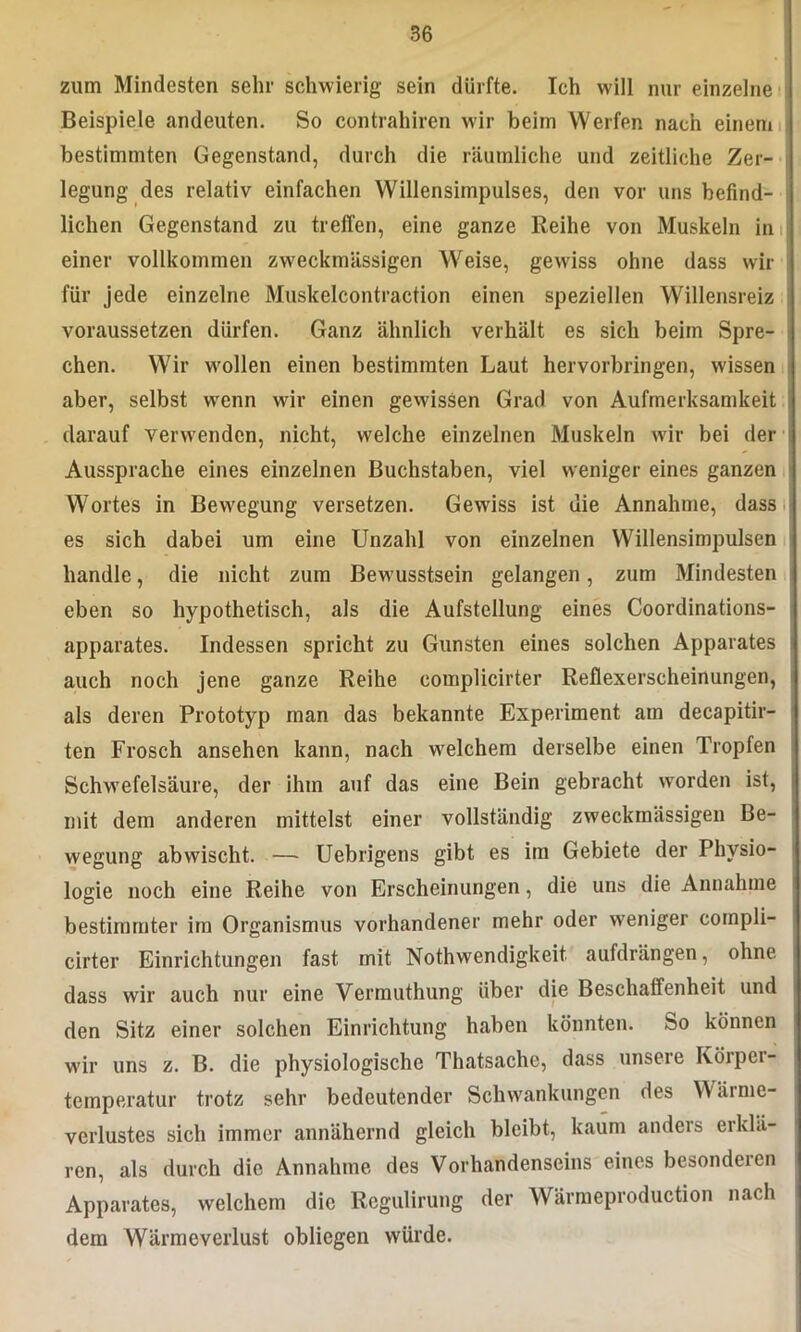 zum Mindesten sehr schwierig sein dürfte. Ich will nur einzelne Beispiele andeuten. So contrahiren wir beim Werfen nach einem bestimmten Gegenstand, durch die räumliche und zeitliche Zer- legung des relativ einfachen Willensimpulses, den vor uns befind- lichen Gegenstand zu treffen, eine ganze Reihe von Muskeln in einer vollkommen zweckmässigen Weise, gewiss ohne dass wir für jede einzelne Muskelcontraction einen speziellen Willensreiz voraussetzen dürfen. Ganz ähnlich verhält es sich beim Spre- chen. Wir wollen einen bestimmten Laut hervorbringen, wissen aber, selbst wenn wir einen gewissen Grad von Aufmerksamkeit darauf verwenden, nicht, welche einzelnen Muskeln wir bei der Aussprache eines einzelnen Buchstaben, viel weniger eines ganzen Wortes in Bewegung versetzen. Gewiss ist die Annahme, dass es sich dabei um eine Unzahl von einzelnen Willensimpulsen handle, die nicht zum Bewusstsein gelangen, zum Mindesten eben so hypothetisch, als die Aufstellung eines Coordinations- apparates. Indessen spricht zu Gunsten eines solchen Apparates auch noch jene ganze Reihe eomplicirter Reflexerscheinungen, als deren Prototyp man das bekannte Experiment am decapitir- ten Frosch ansehen kann, nach welchem derselbe einen Tropfen Schwefelsäure, der ihm auf das eine Bein gebracht werden ist, mit dem anderen mittelst einer vollständig zweckmässigen Be- wegung abwischt. — Uebrigens gibt es im Gebiete der Physio- logie noch eine Reihe von Erscheinungen, die uns die Annahme bestimmter im Organismus vorhandener mehr oder weniger cornpü- cirter Einrichtungen fast mit Nothwendigkeit aufdrängen, ohne dass wir auch nur eine Vermuthung über die Beschaffenheit und den Sitz einer solchen Einrichtung haben könnten. So können wir uns z. B. die physiologische Thatsache, dass unsere Körper- temperatur trotz sehr bedeutender Schwankungen des Wärme- verlustes sich immer annähernd gleich bleibt, kaum anders erklä- ren, als durch die Annahme des Vorhandenseins eines besonderen Apparates, welchem die Regulirung der Wärmeproduction nach dem Wärmeverlust obliegen würde.