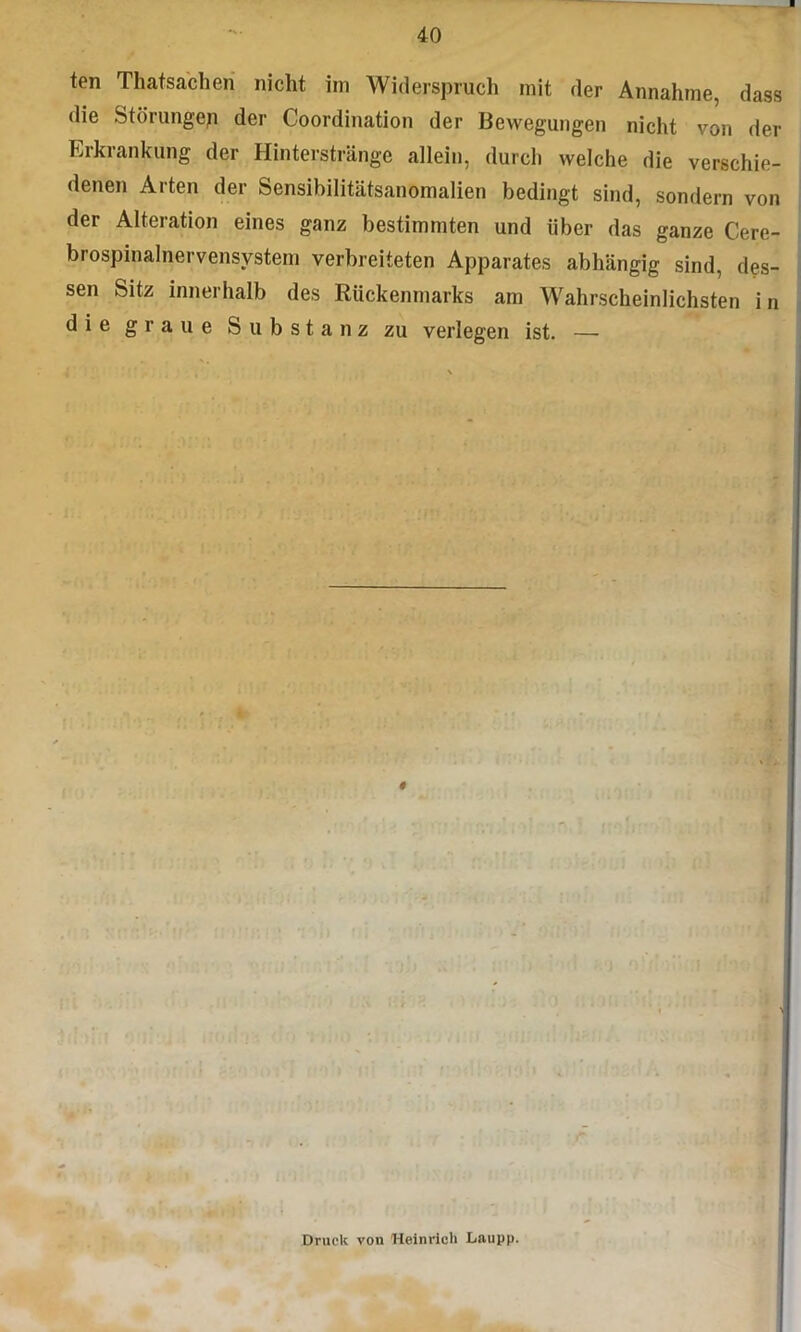 ten Thatsacheri nicht im Widerspruch mit der Annahme, dass die Störunge^ der Coordination der Bewegungen nicht von der Erkrankung der Hinterstränge allein, durch welche die verschie- denen Arten der Sensibilitätsanomalien bedingt sind, sondern von der Alteration eines ganz bestimmten und über das ganze Cere- brospinalnervensvstem verbreiteten Apparates abhängig sind, des- sen Sitz innerhalb des Rückenmarks am Wahrscheinlichsten in die graue Substanz zu verlegen ist. — Druck von Heinrich Laupp.