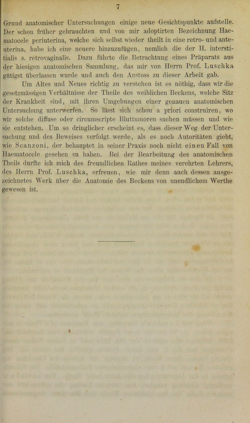 Grund anatomischer Untersuchungen einige neue Gesichtspunkte aufstelle. Der schon früher gebrauchten und von mir adoptirten Bezeichnung Hae- matocele periuterina, welche sich selbst wieder theilt in eine retro- und ante- uteriua, habe ich eine neuere hinzuzufügen, nemlich die der H. intersti- tialis s. retrovaginalis. Dazu führte die Betrachtung eines Präparats aus der hiesigen anatomischen Sammlung, das mir von Herrn Prof. Luschka gütigst überlassen wurde und auch den Anstoss zu dieser Arbeit gab. Um Altes und Neues richtig zu verstehen ist es nöthig, dass wir die gesetzmässigen Verhältnisse der Theile des weiblichen Beckens, welche Sitz der Krankheit sind, mit ihren Umgebungen einer genauen anatomischen Untersuchung unterwerfen. So lässt sich schon a priori construiren, wo wir solche diffuse oder circumseripte Bluttumoren suchen müssen und wie sie entstehen. Um so dringlicher erscheint es, dass dieser Weg der Unter- suchung und des Beweises verfolgt werde, als es noch Autoritäten giebt, wie Scanzoni, der behauptet in seiner Praxis noch nicht einen Fall von Haematocele gesehen zu haben. Bei der Bearbeitung des anatomischen Theils durfte ich mich des freundlichen Rathes meines verehrten Lehrers, des Herrn Prof. Luschka, erfreuen, wie mir denn auch dessen ausge- zeichnetes Werk über die Anatomie des Beckens von unendlichem Werthe gewesen ist. i