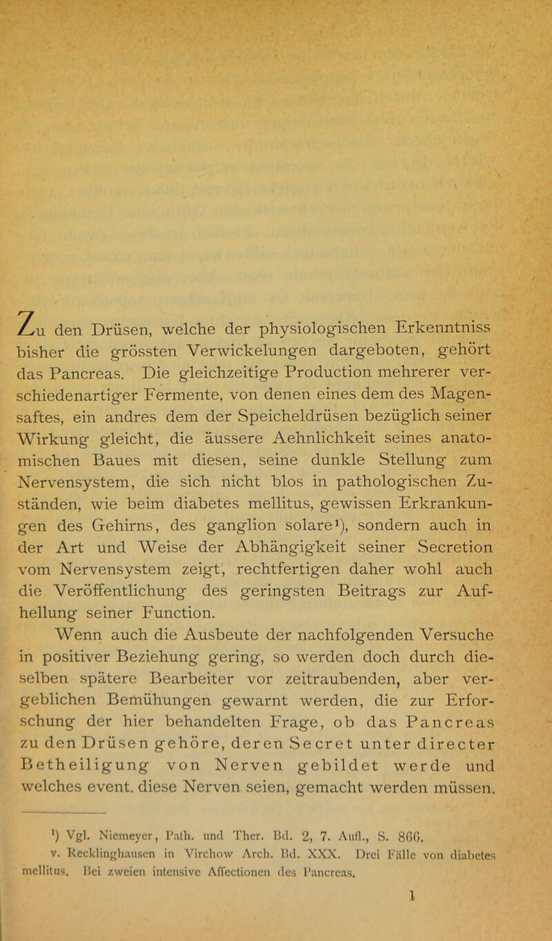 Zu den Drüsen, welche der physiologischen Erkenntniss bisher die grössten Verwickelungen dargeboten, gehört das Pancreas. Die gleichzeitige Production mehrerer ver- schiedenartiger Fermente, von denen eines dem des Magen- saftes, ein andres dem der Speicheldrüsen bezüglich seiner Wirkung gleicht, die äussere Aehnlichkeit seines anato- mischen Baues mit diesen, seine dunkle Stellung zum Nervensystem, die sich nicht blos in pathologischen Zu- ständen, wie beim diabetes mellitus, gewissen Erkrankun- gen des Gehirns, des ganglion solare1), sondern auch in der Art und Weise der Abhängigkeit seiner Secretion vom Nervensystem zeigt, rechtfertigen daher wohl auch die Veröffentlichung des geringsten Beitrags zur Auf- hellung seiner Function. Wenn auch die Ausbeute der nachfolgenden Versuche in positiver Beziehung gering, so werden doch durch die- selben spätere Bearbeiter vor zeitraubenden, aber ver- geblichen Bemühungen gewarnt werden, die zur Erfor- schung der hier behandelten Frage, ob das Pancreas zu den Drüsen gehöre, deren Secret unter directer Betheiligung von Nerven gebildet werde und welches event. diese Nerven seien, gemacht werden müssen. *) Vgl. Niemeyer, Path. und Ther. Bd. 2, 7. Aufl., S. 86G. v. Recklinghausen in Virchow Arcli. Bd. XXX. Drei Fälle von diabetes mellitus. Bei zweien intensive AlTectionen des Pancreas.