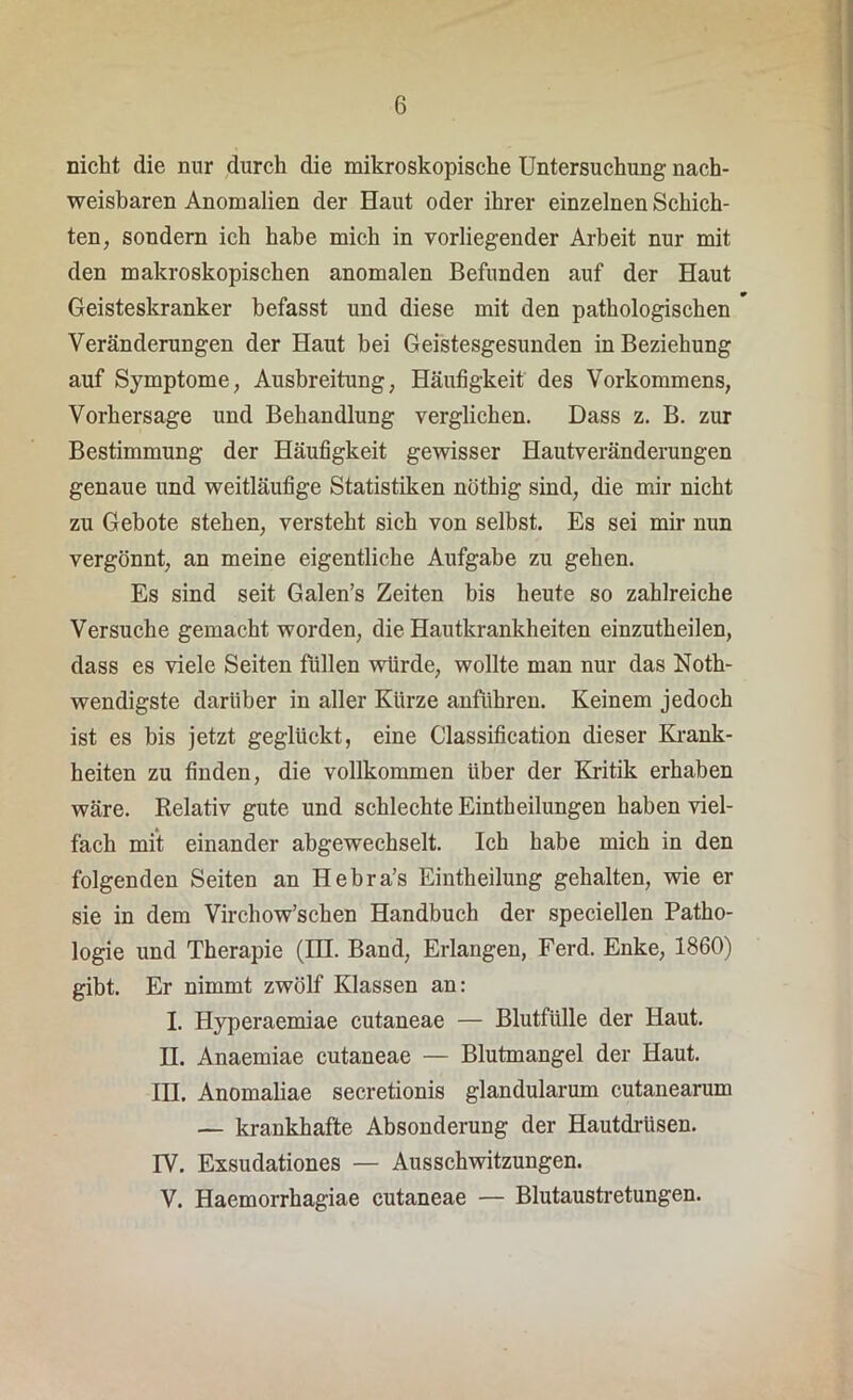 nicht die nur durch die mikroskopische Untersuchung nach- weisbaren Anomalien der Haut oder ihrer einzelnen Schich- ten, sondern ich habe mich in vorliegender Arbeit nur mit den makroskopischen anomalen Befunden auf der Haut Geisteskranker befasst und diese mit den pathologischen Veränderungen der Haut bei Geistesgesunden in Beziehung auf Symptome, Ausbreitung, Häufigkeit des Vorkommens, Vorhersage und Behandlung verglichen. Dass z. B. zur Bestimmung der Häufigkeit gewisser Hautveränderungen genaue und weitläufige Statistiken nöthig sind, die mir nicht zu Gebote stehen, versteht sich von selbst. Es sei mir nun vergönnt, an meine eigentliche Aufgabe zu gehen. Es sind seit Galen’s Zeiten bis heute so zahlreiche Versuche gemacht worden, die Hautkrankheiten einzutheilen, dass es viele Seiten füllen würde, wollte man nur das Noth- wendigste darüber in aller Kürze anführen. Keinem jedoch ist es bis jetzt geglückt, eine Classification dieser Krank- heiten zu finden, die vollkommen über der Kritik erhaben wäre. Relativ gute und schlechte Einteilungen haben viel- fach mit einander abgewechselt. Ich habe mich in den folgenden Seiten an Hebra’s Einteilung gehalten, wie er sie in dem Virchow’schen Handbuch der speciellen Patho- logie und Therapie (in. Band, Erlangen, Ferd. Enke, 1860) gibt. Er nimmt zwölf Klassen an: I. Hyperaemiae cutaneae — Blutfülle der Haut. H. Anaemiae cutaneae — Blutmangel der Haut. III. Anomaliae secretionis glandularum cutanearum — krankhafte Absonderung der Hautdrüsen. IV. Exsudationes — Ausschwitzungen. V. Haemorrhagiae cutaneae — Blutaustretungen.