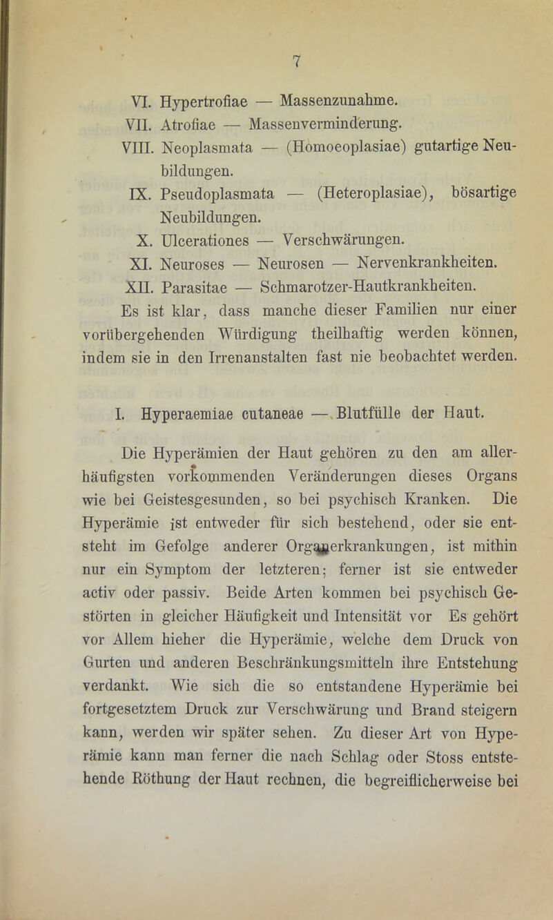 VI. Hypertrofiae — Massenzunahme. VII. Atrofiae — Massenverminderung. VIII. Neoplasmata — (Homoeoplasiae) gutartige Neu- bildungen. IX. Pseudoplasmata — (Heteroplasiae), bösartige Neubildungen. X. Ulcerationes — Verschwärungen. XI. Neuroses — Neurosen — Nervenkrankheiten. XII. Parasitae — Schmarotzer-Hautkrankheiten. Es ist klar, dass manche dieser Familien nur einer vorübergehenden Würdigung theilhaftig werden können, indem sie in den Irrenanstalten fast nie beobachtet werden. I. Hyperaemiae cutaneae — Blutfiille der Haut. Die Hyperämien der Haut gehören zu den am aller- häufigsten vorkommenden Veränderungen dieses Organs wie bei Geistesgesunden, so bei psychisch Kranken. Die Hyperämie ist entweder für sich bestehend, oder sie ent- steht ira Gefolge anderer Orgqjjerkrankungen, ist mithin nur ein Symptom der letzteren; ferner ist sie entweder activ oder passiv. Beide Arten kommen bei psychisch Ge- störten in gleicher Häufigkeit und Intensität vor Es gehört vor Allem hieher die Hyperämie, welche dem Druck von Gurten und anderen Beschränkungsmitteln ihre Entstehung verdankt. Wie sich die so entstandene Hyperämie bei fortgesetztem Druck zur Verschwärung und Brand steigern kann, werden wir später sehen. Zu dieser Art von Hype- rämie kann man ferner die nach Schlag oder Stoss entste- hende Röthung der Haut rechnen, die begreiflicherweise bei