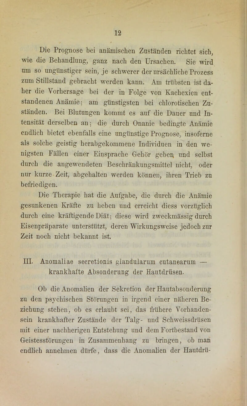 Die Prognose bei anämischen Zuständen richtet sich, wie die Behandlung, ganz nach den Ursachen. Sie wird um so ungünstiger sein, je schwerer der ursächliche Prozess zum Stillstand gebracht werden kann. Am trübsten ist da- her die Vorhersage bei der in Folge von Kachexien ent- standenen Anämie; am günstigsten bei chlorotischen Zu- ständen. Bei Blutungen kommt es auf die Dauer und In- tensität derselben an; die durch Onanie bedingte Anämie endlich bietet ebenfalls eine ungünstige Prognose, insoferne als solche geistig herabgekommene Individuen in den we- nigsten Fällen einer Einsprache Gehör geben und selbst durch die angewendeten Beschränkungsmittel nicht, oder nur kurze Zeit, abgehalten werden können, ihren Trieb zu befriedigen. Die Therapie hat die Aufgabe, die durch die Anämie gesunkenen Kräfte zu heben und erreicht diess vorzüglich durch eine kräftigende Diät; diese wird zweckmässig durch Eisenpräparate unterstützt, deren Wirkungsweise jedoch zur Zeit noch nicht bekannt ist. III. Anomaliae secretionis glandularum cutanearum — krankhafte Absonderung der Hautdrüsen. Ob die Anomalien der Sekretion der Hautabsonderung zu den psychischen Störungen in irgend einer näheren Be- ziehung stehen, ob es erlaubt sei, das frühere Vorhanden- sein krankhafter Zustände der Talg- und Schweissdrüsen mit einer nachherigen Entstehung und dem Fortbestand von Geistesstörungen in Zusammenhang zu bringen, ob man endlich annehmen dürfe, dass die Anomalien der Hautdrü-