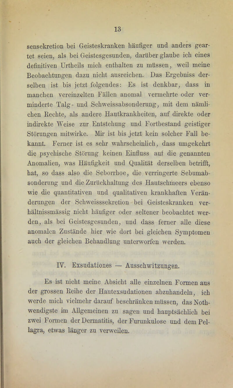 sensekretion bei Geisteskranken häufiger und anders gear- tet seien, als bei Geistesgesunden, darüber glaube ich eines definitiven Urtheils mich enthalten zu müssen, weil meine Beobachtungen dazu nicht ausreichen. Das Ergebniss der- selben ist bis jetzt folgendes: Es ist denkbar, dass in manchen vereinzelten Fällen anomal vermehrte oder ver- minderte Talg- und Schweissabsonderung, mit dem nämli- chen Rechte, als andere Hautkrankheiten, auf direkte oder indirekte Weise zur Entstehung und Fortbestand geistiger Störungen mitwirke. Mir ist bis jetzt kein solcher Fall be- kannt. Ferner ist es sehr wahrscheinlich, dass umgekehrt die psychische Störung keinen Einfluss auf die genannten Anomalien, was Häufigkeit und Qualität derselben betrifft, hat, so dass also die Seborrhoe, die verringerte Sebumab- sonderung und die Zurückhaltung des Hautschmeers ebenso wie die quantitativen und qualitativen krankhaften Verän- derungen der Schweisssekretion bei Geisteskranken ver- hältnissmässig nicht häufiger oder seltener beobachtet wer- den, als bei Geistesgesunden, und dass ferner alle diese anomalen Zustände hier wie dort bei gleichen Symptomen auch der gleichen Behandlung unterworfen werden. IV. Exsudationes — Ausschwitzungen. Es ist nicht meine Absicht alle einzelnen Formen aus der grossen Reihe der Hautexsudationen abzuhandeln, ich werde mich vielmehr darauf beschränken müssen, das Notli- wendigste im Allgemeinen zu sagen und hauptsächlich bei zwei Formen der Dermatitis, der Furunkulose und dem Pel- lagra, etwas länger zu verweilen.